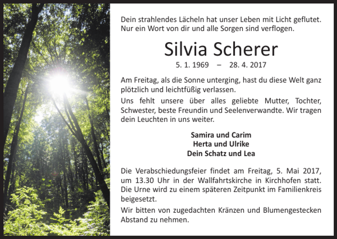 <p>Dein strahlendes Lächeln hat unser Leben mit Licht geflutet.<br />Nur ein Wort von dir und alle Sorgen sind verflogen.</p><p>Silvia Scherer<br />5. 1. 1969 – 28. 4. 2017</p><p>Am Freitag, als die Sonne unterging, hast du diese Welt ganz<br />plötzlich und leichtfüßig verlassen.<br />Uns fehlt unsere über alles geliebte Mutter, Tochter,<br />­Schwester, beste Freundin und Seelenverwandte. Wir tragen<br />dein Leuchten in uns weiter.<br />Samira und Carim<br />Herta und Ulrike<br />Dein Schatz und Lea<br />Die Verabschiedungsfeier findet am Freitag, 5. Mai 2017,<br />um 13.30 Uhr in der Wallfahrtskirche in Kirchhofen statt.<br />Die Urne wird zu einem späteren Zeitpunkt im Familienkreis<br />­beigesetzt.<br />Wir bitten von zugedachten Kränzen und Blumengestecken<br />Abstand zu nehmen.</p>