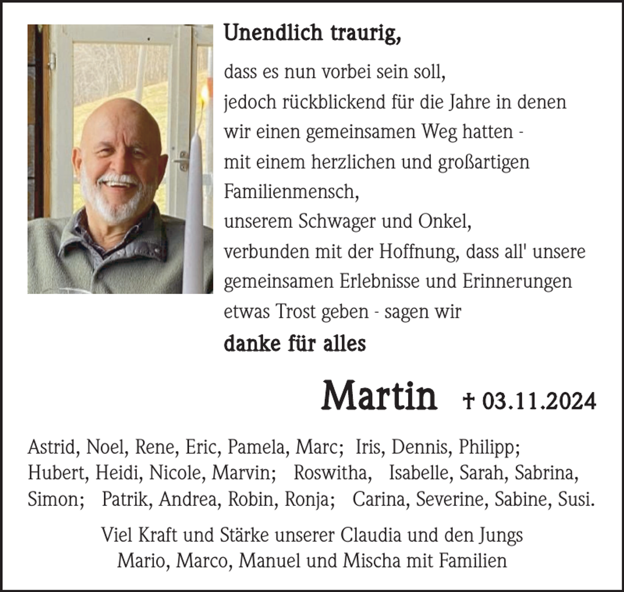 <p>Unendlich traurig,<br />dass es nun vorbei sein soll,<br />jedoch rückblickend für die Jahre in denen<br />wir einen gemeinsamen Weg hatten mit einem herzlichen und großartigen<br />Familienmensch,<br />unserem Schwager und Onkel,<br />verbunden mit der Hoffnung, dass all' unsere<br />gemeinsamen Erlebnisse und Erinnerungen<br />etwas Trost geben - sagen wir</p><p>danke für alles</p><p>Martin</p><p>† 03.11.2024</p><p>Astrid, Noel, Rene, Eric, Pamela, Marc; Iris, Dennis, Philipp;<br />Hubert, Heidi, Nicole, Marvin; Roswitha, Isabelle, Sarah, Sabrina,<br />Simon; Patrik, Andrea, Robin, Ronja; Carina, Severine, Sabine, Susi.<br />Viel Kraft und Stärke unserer Claudia und den Jungs<br />Mario, Marco, Manuel und Mischa mit Familien</p>