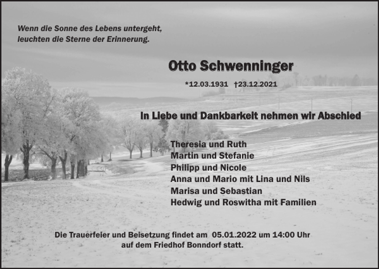 <p>Wenn die Sonne des Lebens untergeht,<br />leuchten die Sterne der Erinnerung.</p><p>Otto Schwenninger<br />*12.03.1931 †23.12.2021</p><p>In Liebe und Dankbarkeit nehmen wir Abschied<br />Theresia und Ruth<br />Martin und Stefanie<br />Philipp und Nicole<br />Anna und Mario mit Lina und Nils<br />Marisa und Sebastian<br />Hedwig und Roswitha mit Familien<br />Die Trauerfeier und Beisetzung findet am 05.01.2022 um 14:00 Uhr<br />auf dem Friedhof Bonndorf statt.</p>