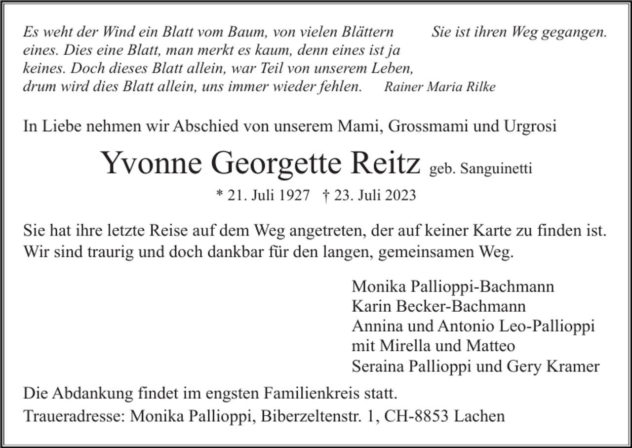<p>Es weht der Wind ein Blatt vom Baum, von vielen Blättern<br />Sie ist ihren Weg gegangen.<br />eines. Dies eine Blatt, man merkt es kaum, denn eines ist ja<br />keines. Doch dieses Blatt allein, war Teil von unserem Leben,<br />drum wird dies Blatt allein, uns immer wieder fehlen. Rainer Maria Rilke</p><p>In Liebe nehmen wir Abschied von unserem Mami, Grossmami und Urgrosi</p><p>Yvonne Georgette Reitz geb. Sanguinetti<br />* 21. Juli 1927 † 23. Juli 2023</p><p>Sie hat ihre letzte Reise auf dem Weg angetreten, der auf keiner Karte zu finden ist.<br />Wir sind traurig und doch dankbar für den langen, gemeinsamen Weg.<br />Monika Pallioppi-Bachmann<br />Karin Becker-Bachmann<br />Annina und Antonio Leo-Pallioppi<br />mit Mirella und Matteo<br />Seraina Pallioppi und Gery Kramer<br />Die Abdankung findet im engsten Familienkreis statt.<br />Traueradresse: Monika Pallioppi, Biberzeltenstr. 1, CH-8853 Lachen</p>