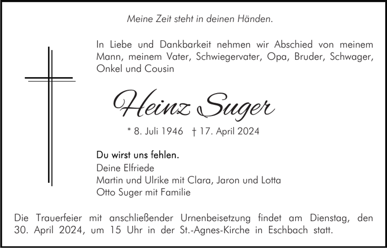 <p>Meine Zeit steht in deinen Händen.</p><p>In Liebe und Dankbarkeit nehmen wir Abschied von meinem<br />Mann, meinem Vater, Schwiegervater, Opa, Bruder, Schwager,<br />Onkel und Cousin</p><p>Heinz Suger<br />* 8. Juli 1946 † 17. April 2024</p><p>Deine Elfriede<br />Martin und Ulrike mit Clara, Jaron und Lotta<br />Otto Suger mit Familie</p><p>Die Trauerfeier mit anschließender Urnenbeisetzung findet am Dienstag, den<br />30. April 2024, um 15 Uhr in der St.-Agnes-Kirche in Eschbach statt.</p>