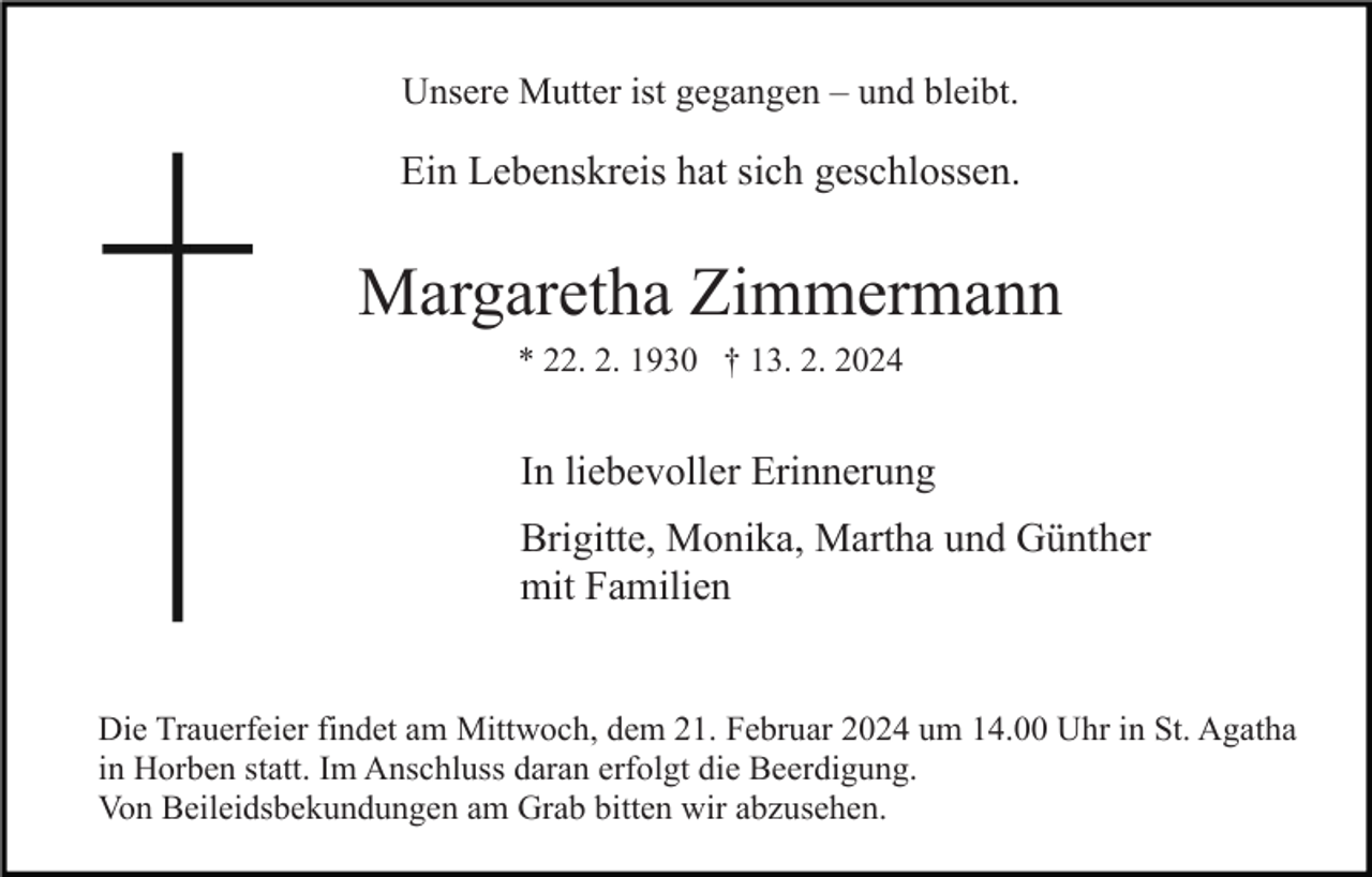 <p>Unsere Mutter ist gegangen – und bleibt.</p><p>Ein Lebenskreis hat sich geschlossen.</p><p>Margaretha Zimmermann<br />* 22. 2. 1930 † 13. 2. 2024</p><p>In liebevoller Erinnerung<br />Brigitte, Monika, Martha und Günther<br />mit Familien<br />Die Trauerfeier findet am Mittwoch, dem 21. Februar 2024 um 14.00 Uhr in St. Agatha<br />in Horben statt. Im Anschluss daran erfolgt die Beerdigung.<br />Von Beileidsbekundungen am Grab bitten wir abzusehen.</p>