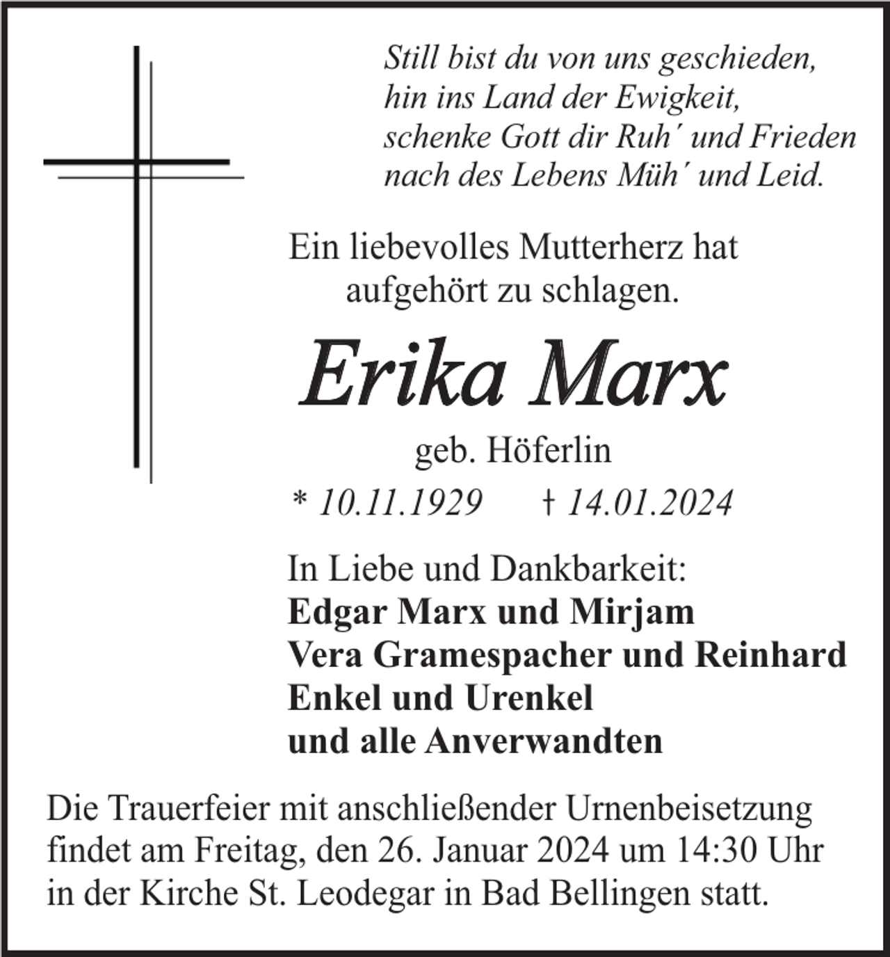 <p>Still bist du von uns geschieden,<br />hin ins Land der Ewigkeit,<br />schenke Gott dir Ruh´ und Frieden<br />nach des Lebens Müh´ und Leid.</p><p>Ein liebevolles Mutterherz hat<br />aufgehört zu schlagen.</p><p>Erika Marx</p><p>geb. Höferlin<br />* 10.11.1929<br />14.01.2024<br />In Liebe und Dankbarkeit:<br />Edgar Marx und Mirjam<br />Vera Gramespacher und Reinhard<br />Enkel und Urenkel<br />und alle Anverwandten<br />Die Trauerfeier mit anschließender Urnenbeisetzung<br />findet am Freitag, den 26. Januar 2024 um 14:30 Uhr<br />in der Kirche St. Leodegar in Bad Bellingen statt.</p>
