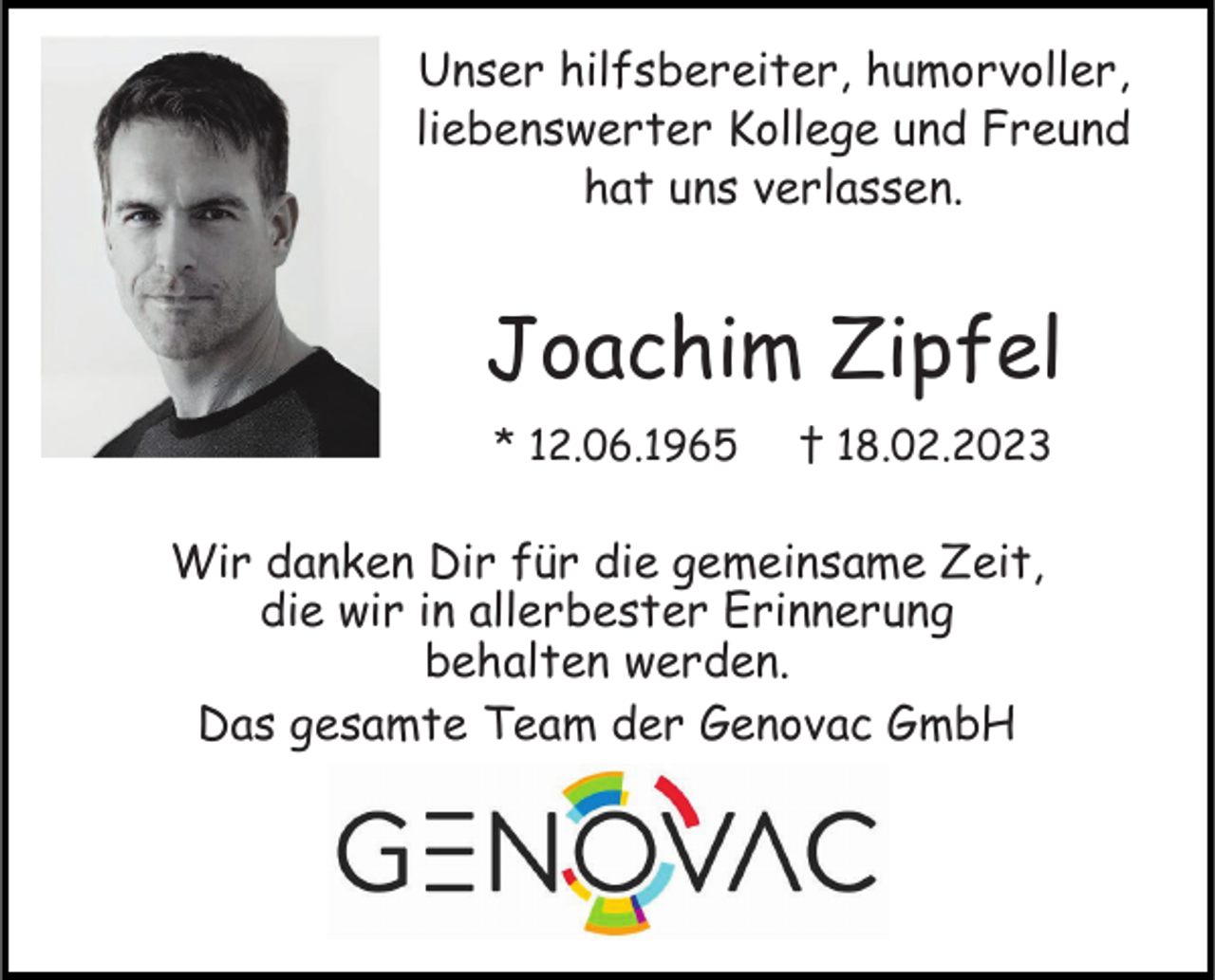 <p>Unser hilfsbereiter, humorvoller,<br />liebenswerter Kollege und Freund<br />hat uns verlassen.</p><p>Joachim Zipfel<br />* 12.06.1965</p><p>† 18.02.2023</p><p>Wir danken Dir für die gemeinsame Zeit,<br />die wir in allerbester Erinnerung<br />behalten werden.<br />Das gesamte Team der Genovac GmbH</p>