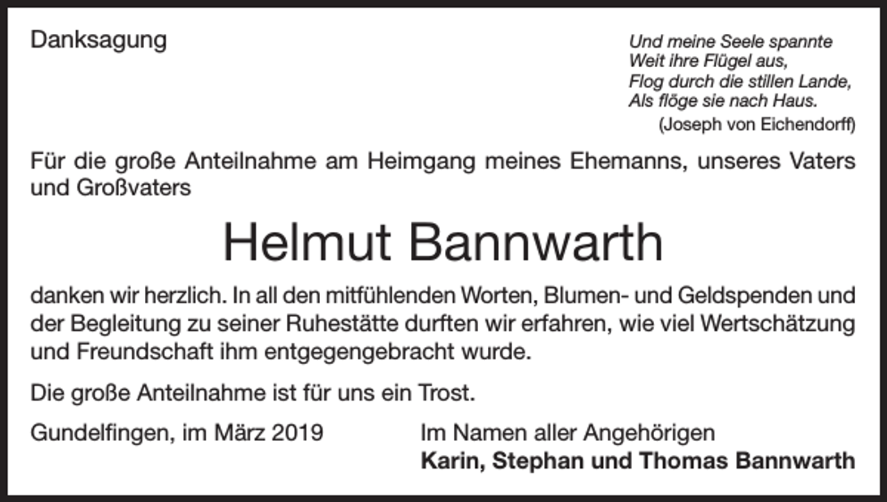 <p>Danksagung<br />Und meine Seele spannte</p><p>Weit ihre Flügel aus,</p><p>Flog durch die stillen Lande,</p><p>Als flöge sie nach Haus.<br />(Joseph von Eichendorff)<br />Für die große Anteilnahme am Heimgang meines Ehemanns, unseres Vaters<br />und Großvaters</p><p>Helmut Bannwarth<br />danken wir herzlich. In all den mitfühlenden Worten, Blumen- und Geldspenden und<br />der Begleitung zu seiner Ruhestätte durften wir erfahren, wie viel Wertschätzung<br />und Freundschaft ihm entgegengebracht wurde.<br />Die große Anteilnahme ist für uns ein Trost.<br />Gundelfingen, im März 2019</p><p>Im Namen aller Angehörigen<br />Karin, Stephan und Thomas Bannwarth</p>