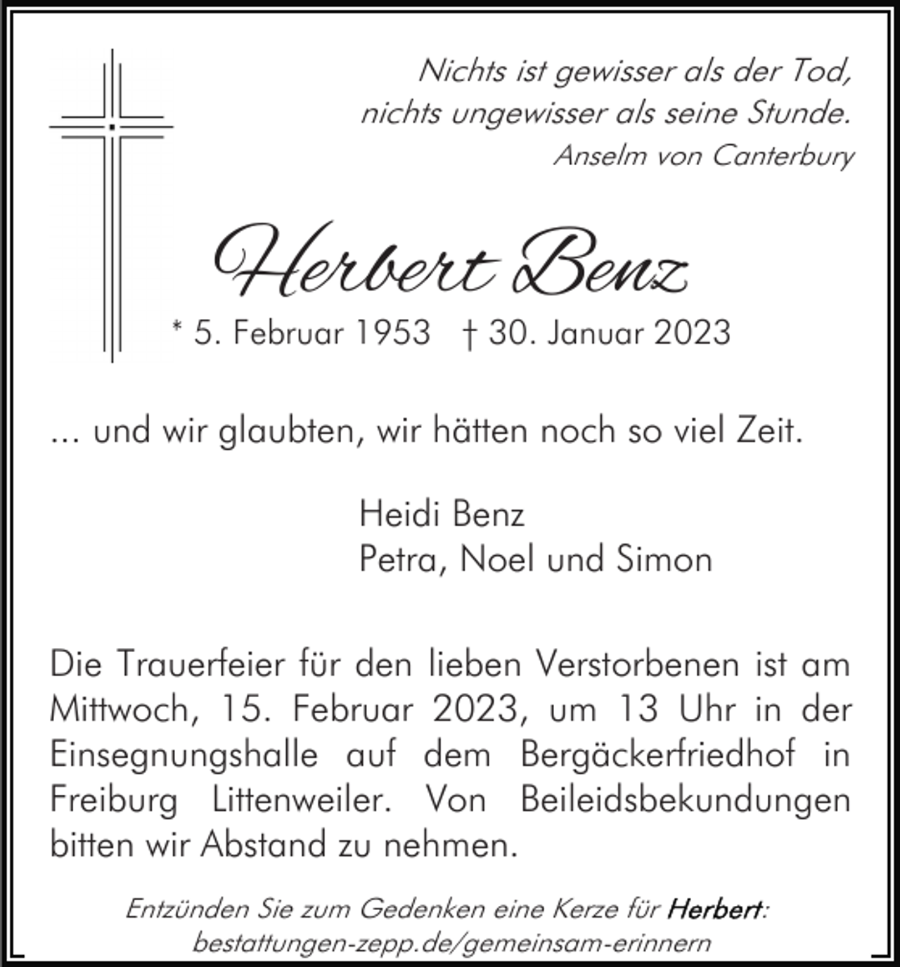 <p>Nichts ist gewisser als der Tod,<br />nichts ungewisser als seine Stunde.<br />Anselm von Canterbury</p><p>Herbert Benz</p><p>* 5. Februar 1953 † 30. Januar 2023</p><p>... und wir glaubten, wir hätten noch so viel Zeit.<br />Heidi Benz<br />Petra, Noel und Simon<br />Die Trauerfeier für den lieben Verstorbenen ist am<br />Mittwoch, 15. Februar 2023, um 13 Uhr in der<br />Einsegnungshalle auf dem Bergäckerfriedhof in<br />Freiburg Littenweiler. Von Beileidsbekundungen<br />bitten wir Abstand zu nehmen.<br />Entzünden Sie zum Gedenken eine Kerze für<br />bestattungen-zepp.de/gemeinsam-erinnern</p><p>:</p>