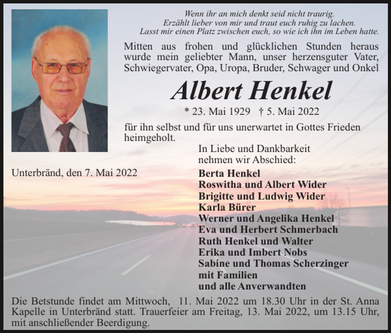 <p>Wenn ihr an mich denkt seid nicht traurig.<br />Erzählt lieber von mir und traut euch ruhig zu lachen.<br />Lasst mir einen Platz zwischen euch, so wie ich ihn im Leben hatte.</p><p>Mitten aus frohen und glücklichen Stunden heraus<br />wurde mein geliebter Mann, unser herzensguter Vater,<br />Schwiegervater, Opa, Uropa, Bruder, Schwager und Onkel</p><p>Albert Henkel<br />* 23. Mai 1929 † 5. Mai 2022<br />für ihn selbst und für uns unerwartet in Gottes Frieden<br />heimgeholt.<br />In Liebe und Dankbarkeit<br />nehmen wir Abschied:<br />Unterbränd, den 7. Mai 2022<br />Berta Henkel<br />Roswitha und Albert Wider<br />Brigitte und Ludwig Wider<br />Karla Bürer<br />Werner und Angelika Henkel<br />Eva und Herbert Schmerbach<br />Ruth Henkel und Walter<br />Erika und Imbert Nobs<br />Sabine und Thomas Scherzinger<br />mit Familien<br />und alle Anverwandten<br />Die Betstunde findet am Mittwoch, 11. Mai 2022 um 18.30 Uhr in der St. Anna<br />Kapelle in Unterbränd statt. Trauerfeier am Freitag, 13. Mai 2022, um 13.15 Uhr,<br />mit anschließender Beerdigung.</p>