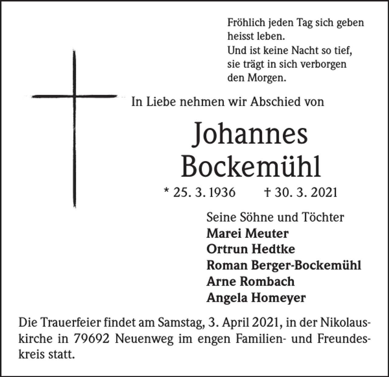 <p>Fröhlich jeden Tag sich geben<br />heisst leben.<br />Und ist keine Nacht so tief,<br />sie trägt in sich verborgen<br />den Morgen.</p><p>In Liebe nehmen wir Abschied von</p><p>Johannes<br />Bockemühl</p><p>* 25. 3. 1936 † 30. 3. 2021<br />Seine Söhne und Töchter<br />Marei Meuter<br />Ortrun Hedtke<br />Roman Berger-Bockemühl<br />Arne Rombach<br />Angela Homeyer<br />Die Trauerfeier findet am Samstag, 3. April 2021, in der Nikolaus­<br />kirche in 79692 Neuenweg im engen Familien- und Freundes­<br />kreis statt.</p>