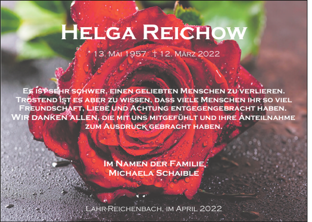 <p>Helga Reichow<br />* 13. Mai 1957 † 12. März 2022</p><p>Es ist sehr schwer, einen geliebten Menschen zu verlieren.<br />Tröstend ist es aber zu wissen, dass viele Menschen ihr so viel<br />Freundschaft, Liebe und Achtung entgegengebracht haben.<br />Wir danken allen, die mit uns mitgefühlt und ihre Anteilnahme<br />zum Ausdruck gebracht haben.</p><p>Im Namen der Familie<br />Michaela Schaible</p><p>Lahr-Reichenbach, im April 2022</p>
