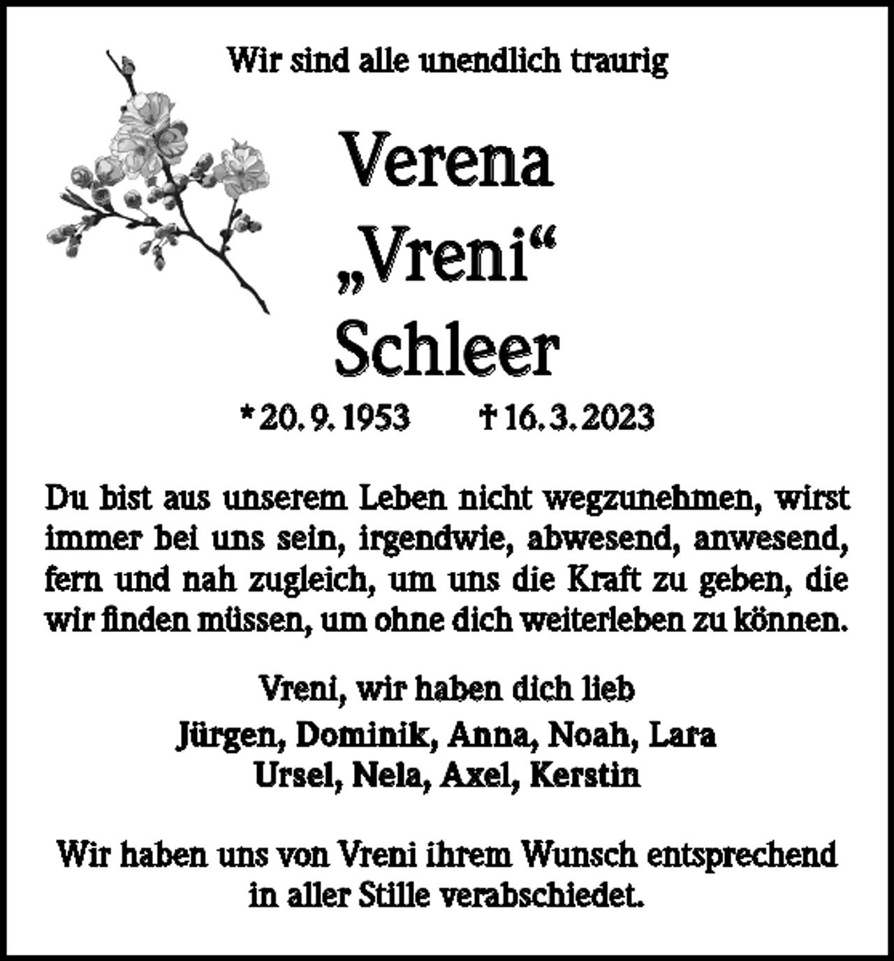 <p>Wir sind alle unendlich traurig</p><p>Verena<br />„Vreni“<br />Schleer<br />* 20. 9. 1953 † 16. 3. 2023<br />Du bist aus unserem Leben nicht wegzunehmen, wirst<br />immer bei uns sein, irgendwie, abwesend, anwesend,<br />fern und nah zugleich, um uns die Kraft zu geben, die<br />wir finden müssen, um ohne dich weiterleben zu können.<br />Vreni, wir haben dich lieb<br />Jürgen, Dominik, Anna, Noah, Lara<br />Ursel, Nela, Axel, Kerstin<br />Wir haben uns von Vreni ihrem Wunsch entsprechend<br />in aller Stille verabschiedet.</p>