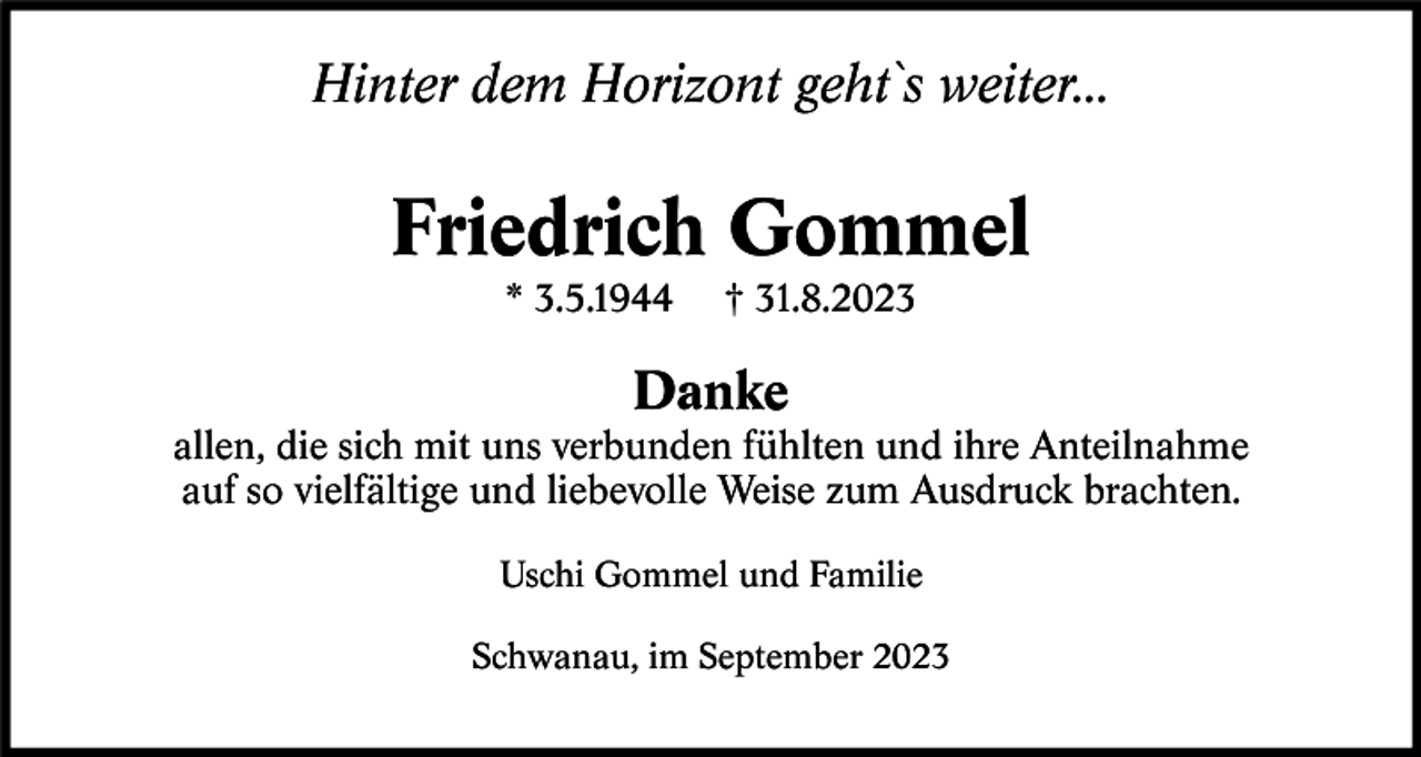 <p>Hinter dem Horizont geht ` s weiter...</p><p>Friedrich Gommel<br />* 3.5.1944</p><p>† 31.8.2023</p><p>Danke<br />allen, die sich mit uns verbunden fühlten und ihre Anteilnahme<br />auf so vielfältige und liebevolle Weise zum Ausdruck brachten.<br />Uschi Gommel und Familie<br />Schwanau, im September 2023</p>