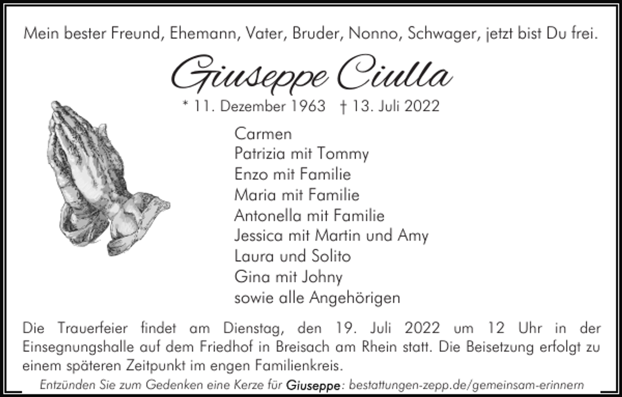 <p>Mein bester Freund, Ehemann, Vater, Bruder, Nonno, Schwager, jetzt bist Du frei.</p><p>Giuseppe Ciulla<br />* 11. Dezember 1963 † 13. Juli 2022</p><p>Carmen<br />Patrizia mit Tommy<br />Enzo mit Familie<br />Maria mit Familie<br />Antonella mit Familie<br />Jessica mit Martin und Amy<br />Laura und Solito<br />Gina mit Johny<br />sowie alle Angehörigen<br />Die Trauerfeier findet am Dienstag, den 19. Juli 2022 um 12 Uhr in der<br />Einsegnungshalle auf dem Friedhof in Breisach am Rhein statt. Die Beisetzung erfolgt zu<br />einem späteren Zeitpunkt im engen Familienkreis.<br />Entzünden Sie zum Gedenken eine Kerze für</p><p>: bestattungen-zepp.de/gemeinsam-erinnern</p>