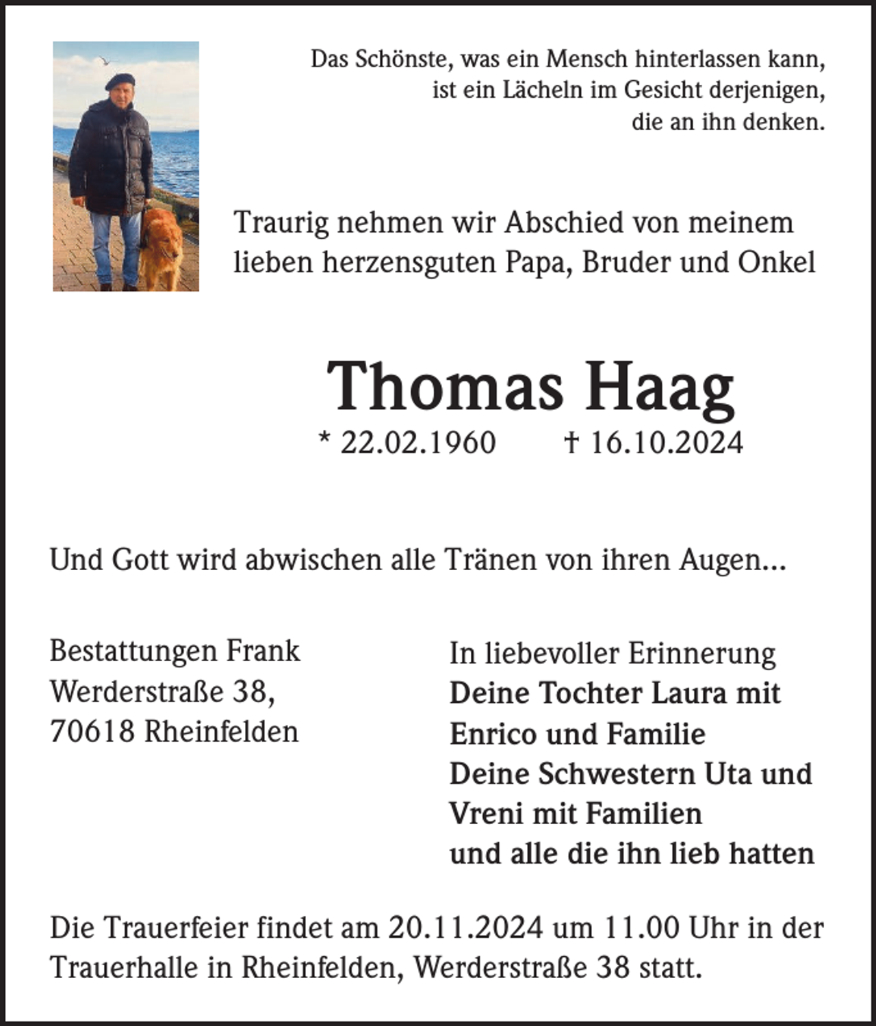 <p>Das Schönste, was ein Mensch hinterlassen kann,<br />ist ein Lächeln im Gesicht derjenigen,<br />die an ihn denken.</p><p>Traurig nehmen wir Abschied von meinem<br />lieben herzensguten Papa, Bruder und Onkel</p><p>Thomas Haag<br />* 22.02.1960</p><p>† 16.10.2024</p><p>Und Gott wird abwischen alle Tränen von ihren Augen…<br />Bestattungen Frank<br />Werderstraße 38,<br />70618 Rheinfelden</p><p>In liebevoller Erinnerung<br />Deine Tochter Laura mit<br />Enrico und Familie<br />Deine Schwestern Uta und<br />Vreni mit Familien<br />und alle die ihn lieb hatten</p><p>Die Trauerfeier findet am 20.11.2024 um 11.00 Uhr in der<br />Trauerhalle in Rheinfelden, Werderstraße 38 statt.</p>