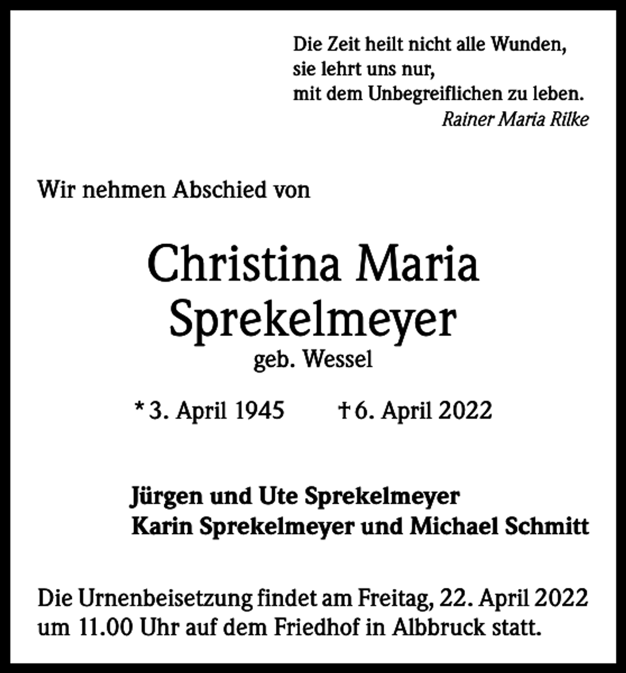 <p>Die Zeit heilt nicht alle Wunden,<br />sie lehrt uns nur,<br />mit dem Unbegreiflichen zu leben.<br />Rainer Maria Rilke</p><p>Wir nehmen Abschied von</p><p>Christina Maria<br />Sprekelmeyer<br />geb. Wessel</p><p>* 3. April 1945 † 6. April 2022<br />Jürgen und Ute Sprekelmeyer<br />Karin Sprekelmeyer und Michael Schmitt<br />Die Urnenbeisetzung findet am Freitag, 22. April 2022<br />um 11.00 Uhr auf dem Friedhof in Albbruck statt.</p>