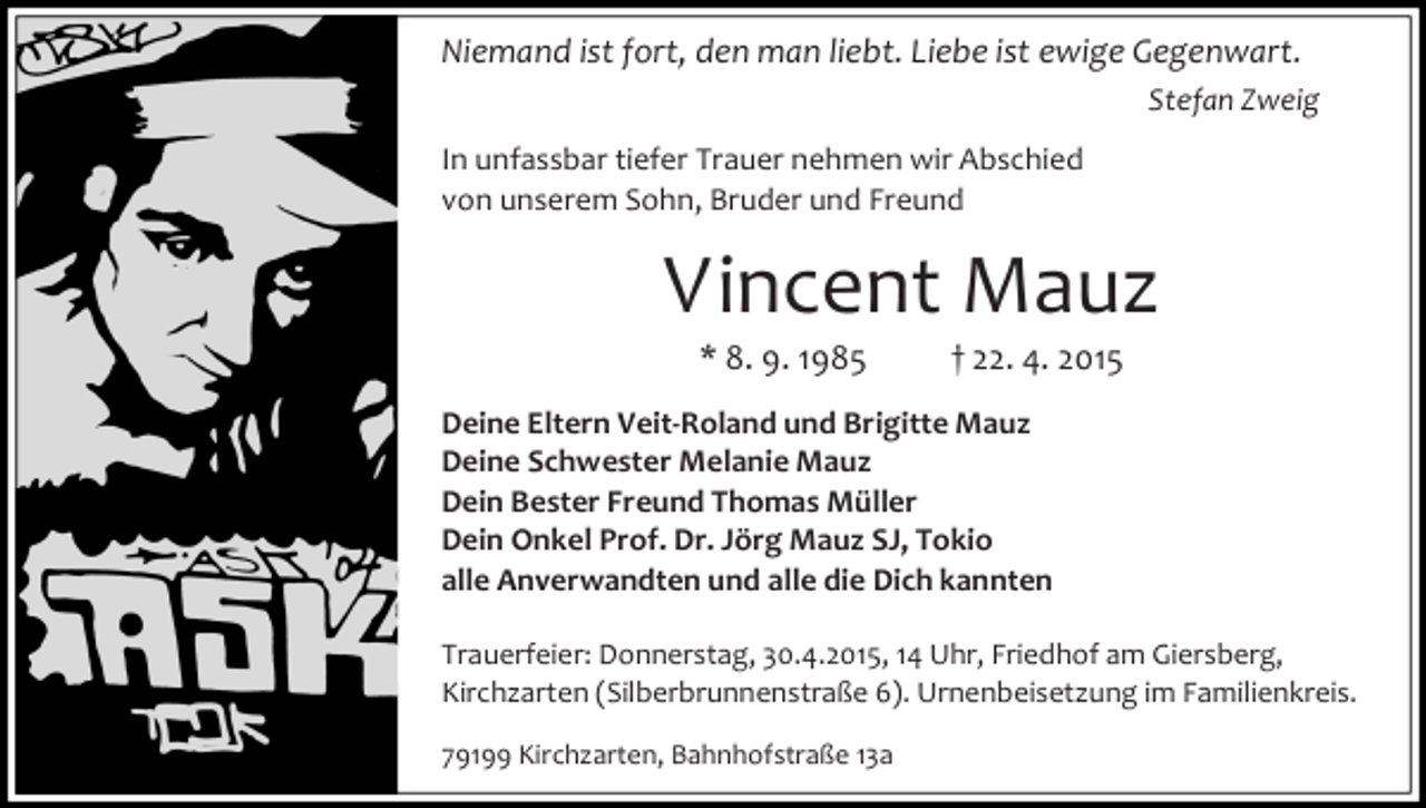 <p>Niemand ist fort, den man liebt. Liebe ist ewige Gegenwart.<br />Stefan Zweig<br />In unfassbar tiefer Trauer nehmen wir Abschied<br />von unserem Sohn, Bruder und Freund</p><p>Vincent Mauz<br />* 8. 9. 1985</p><p>† 22. 4. 2015</p><p>Deine Eltern Veit-Roland und Brigitte Mauz<br />Deine Schwester Melanie Mauz<br />Dein Bester Freund Thomas Müller<br />Dein Onkel Prof. Dr. Jörg Mauz SJ, Tokio<br />alle Anverwandten und alle die Dich kannten<br />Trauerfeier: Donnerstag, 30.4.2015, 14 Uhr, Friedhof am Giersberg,<br />Kirchzarten (Silberbrunnenstraße 6). Urnenbeisetzung im Familienkreis.<br />79199 Kirchzarten, Bahnhofstraße 13a</p>