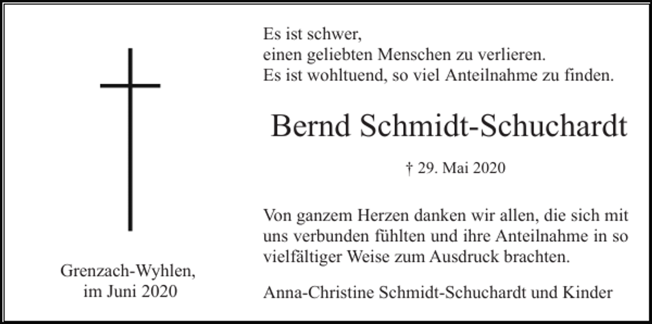 <p>Es ist schwer,<br />einen geliebten Menschen zu verlieren.<br />Es ist wohltuend, so viel Anteilnahme zu finden.</p><p>Bernd Schmidt-Schuchardt<br />† 29. Mai 2020</p><p>Grenzach-Wyhlen,<br />im Juni 2020</p><p>Von ganzem Herzen danken wir allen, die sich mit<br />uns verbunden fühlten und ihre Anteilnahme in so<br />vielfältiger Weise zum Ausdruck brachten.<br />Anna-Christine Schmidt-Schuchardt und Kinder</p>