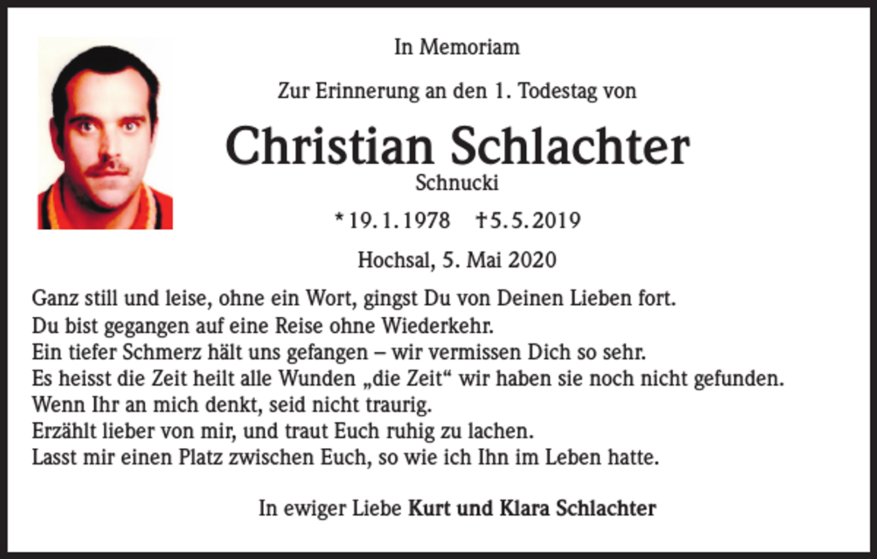 <p>In Memoriam<br />Zur Erinnerung an den 1. Todestag von</p><p>ChristianSchnucki<br />Schlachter<br />* 19. 1. 1978</p><p>† 5. 5. 2019</p><p>Hochsal, 5. Mai 2020<br />Ganz still und leise, ohne ein Wort, gingst Du von Deinen Lieben fort.<br />Du bist gegangen auf eine Reise ohne Wiederkehr.<br />Ein tiefer Schmerz hält uns gefangen – wir vermissen Dich so sehr.<br />Es heisst die Zeit heilt alle Wunden „die Zeit“ wir haben sie noch nicht gefunden.<br />Wenn Ihr an mich denkt, seid nicht traurig.<br />Erzählt lieber von mir, und traut Euch ruhig zu lachen.<br />Lasst mir einen Platz zwischen Euch, so wie ich Ihn im Leben hatte.<br />In ewiger Liebe Kurt und Klara Schlachter</p>