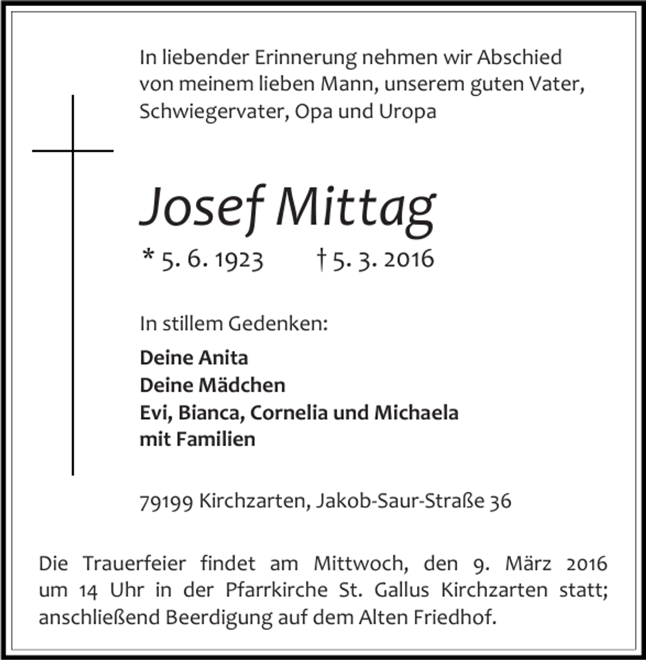 <p>In liebender Erinnerung nehmen wir Abschied<br />von meinem lieben Mann, unserem guten Vater,<br />Schwiegervater, Opa und Uropa</p><p>Josef Mittag<br />* 5. 6. 1923</p><p>† 5. 3. 2016</p><p>In stillem Gedenken:<br />Deine Anita<br />Deine Mädchen<br />Evi, Bianca, Cornelia und Michaela<br />mit Familien<br />79199 Kirchzarten, Jakob-Saur-Straße 36<br />Die Trauerfeier findet am Mittwoch, den 9. März 2016<br />um 14 Uhr in der Pfarrkirche St. Gallus Kirchzarten statt;<br />anschließend Beerdigung auf dem Alten Friedhof.</p>