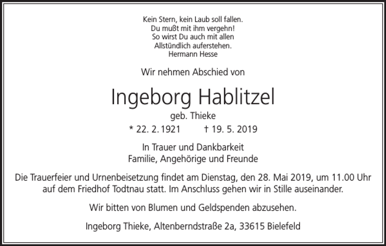 <p>Kein Stern, kein Laub soll fallen.<br />Du mußt mit ihm vergehn!<br />So wirst Du auch mit allen<br />Allstündlich auferstehen.<br />Hermann Hesse</p><p>Wir nehmen Abschied von</p><p>Ingeborg Hablitzel<br />geb. Thieke<br />* 22. 2. 1921<br />† 19. 5. 2019<br />In Trauer und Dankbarkeit<br />Familie, Angehörige und Freunde<br />Die Trauerfeier und Urnenbeisetzung findet am Dienstag, den 28. Mai 2019, um 11.00 Uhr<br />auf dem Friedhof Todtnau statt. Im Anschluss gehen wir in Stille auseinander.<br />Wir bitten von Blumen und Geldspenden abzusehen.<br />Ingeborg Thieke, Altenberndstraße 2a, 33615 Bielefeld</p>