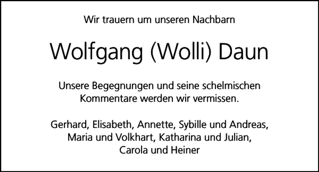 <p>Wir trauern um unseren Nachbarn</p><p>Wolfgang (Wolli) Daun<br />Unsere Begegnungen und seine schelmischen<br />Kommentare werden wir vermissen.<br />Gerhard, Elisabeth, Annette, Sybille und Andreas,<br />Maria und Volkhart, Katharina und Julian,<br />Carola und Heiner</p>