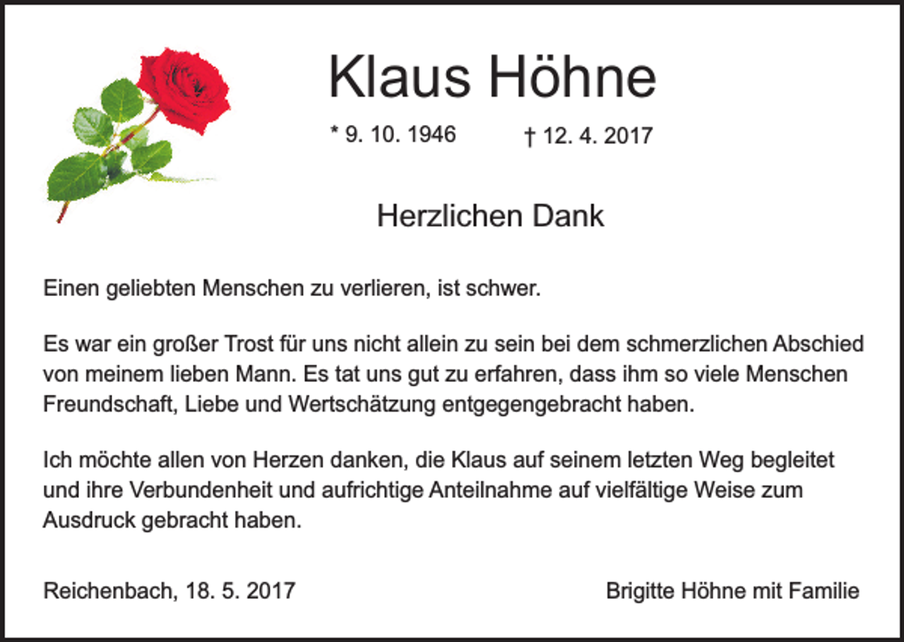 <p>Klaus Höhne<br />* 9. 10. 1946</p><p>† 12. 4. 2017</p><p>Herzlichen Dank<br />Einen geliebten Menschen zu verlieren, ist schwer.<br />Es war ein großer Trost für uns nicht allein zu sein bei dem schmerzlichen Abschied<br />von meinem lieben Mann. Es tat uns gut zu erfahren, dass ihm so viele Menschen<br />Freundschaft, Liebe und Wertschätzung entgegengebracht haben.<br />Ich möchte allen von Herzen danken, die Klaus auf seinem letzten Weg begleitet<br />und ihre Verbundenheit und aufrichtige Anteilnahme auf vielfältige Weise zum<br />Ausdruck gebracht haben.<br />Reichenbach, 18. 5. 2017</p><p>Brigitte Höhne mit Familie</p>