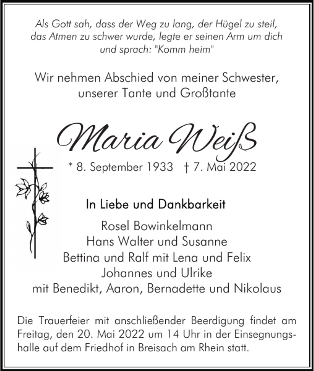<p>Als Gott sah, dass der Weg zu lang, der Hügel zu steil,<br />das Atmen zu schwer wurde, legte er seinen Arm um dich<br />und sprach: "Komm heim"</p><p>Wir nehmen Abschied von meiner Schwester,<br />unserer Tante und Großtante</p><p>Maria Weiß<br />* 8. September 1933 † 7. Mai 2022</p><p>Rosel Bowinkelmann<br />Hans Walter und Susanne<br />Bettina und Ralf mit Lena und Felix<br />Johannes und Ulrike<br />mit Benedikt, Aaron, Bernadette und Nikolaus<br />Die Trauerfeier mit anschließender Beerdigung findet am<br />Freitag, den 20. Mai 2022 um 14 Uhr in der Einsegnungshalle auf dem Friedhof in Breisach am Rhein statt.</p>