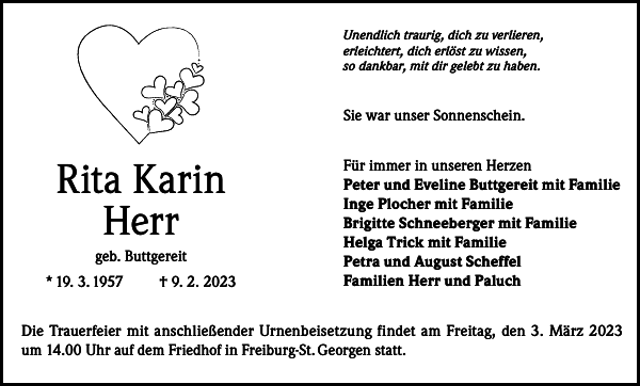 <p>Unendlich traurig, dich zu verlieren,<br />erleichtert, dich erlöst zu wissen,<br />so dankbar, mit dir gelebt zu haben.</p><p>Sie war unser Sonnenschein.</p><p>Rita Karin<br />Herr<br />geb. Buttgereit<br />* 19. 3. 1957</p><p>† 9. 2. 2023</p><p>Für immer in unseren Herzen<br />Peter und Eveline Buttgereit mit Familie<br />Inge Plocher mit Familie<br />Brigitte Schneeberger mit Familie<br />Helga Trick mit Familie<br />Petra und August Scheffel<br />Familien Herr und Paluch</p><p>Die Trauerfeier mit anschließender Urnenbeisetzung findet am Freitag, den 3. März 2023<br />um 14.00 Uhr auf dem Friedhof in Freiburg-St. Georgen statt.</p>