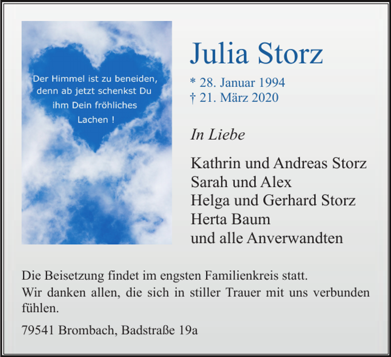 <p>Julia Storz<br />* 28. Januar 1994<br />† 21. März 2020</p><p>In Liebe<br />Kathrin und Andreas Storz<br />Sarah und Alex<br />Helga und Gerhard Storz<br />Herta Baum<br />und alle Anverwandten<br />Die Beisetzung findet im engsten Familienkreis statt.<br />Wir danken allen, die sich in stiller Trauer mit uns verbunden<br />fühlen.<br />79541 Brombach, Badstraße 19a</p>