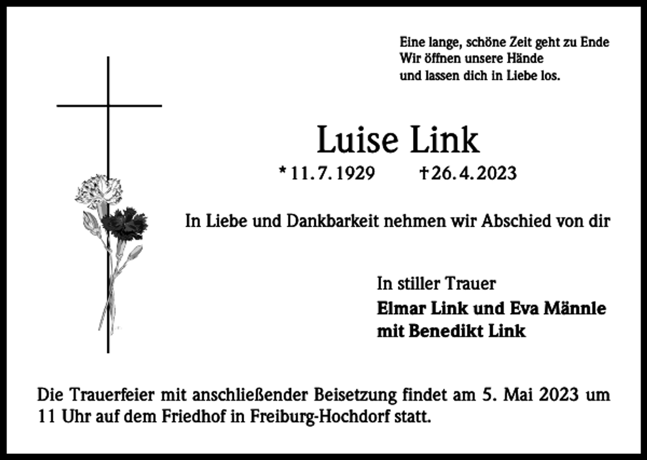 <p>Eine lange, schöne Zeit geht zu Ende<br />Wir öffnen unsere Hände<br />und lassen dich in Liebe los.</p><p>Luise Link</p><p>* 11. 7. 1929</p><p>† 26. 4. 2023</p><p>In Liebe und Dankbarkeit nehmen wir Abschied von dir<br />In stiller Trauer<br />Elmar Link und Eva Männle<br />mit Benedikt Link<br />Die Trauerfeier mit anschließender Beisetzung findet am 5. Mai 2023 um<br />11 Uhr auf dem Friedhof in Freiburg-Hochdorf statt.</p>