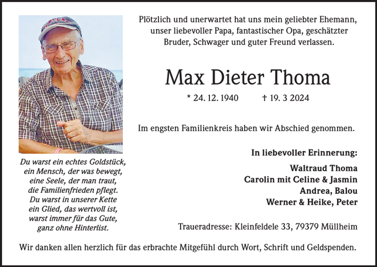 <p>Plötzlich und unerwartet hat uns mein geliebter Ehemann,<br />unser liebevoller Papa, fantastischer Opa, geschätzter<br />Bruder, Schwager und guter Freund verlassen.</p><p>Max Dieter Thoma<br />* 24. 12. 1940</p><p>† 19. 3 2024</p><p>Im engsten Familienkreis haben wir Abschied genommen.<br />Du warst ein echtes Goldstück,<br />ein Mensch, der was bewegt,<br />eine Seele, der man traut,<br />die Familienfrieden pflegt.<br />Du warst in unserer Kette<br />ein Glied, das wertvoll ist,<br />warst immer für das Gute,<br />ganz ohne Hinterlist.</p><p>In liebevoller Erinnerung:<br />Waltraud Thoma<br />Carolin mit Celine &amp; Jasmin<br />Andrea, Balou<br />Werner &amp; Heike, Peter<br />Traueradresse: Kleinfeldele 33, 79379 Müllheim</p><p>Wir danken allen herzlich für das erbrachte Mitgefühl durch Wort, Schrift und Geldspenden.</p>