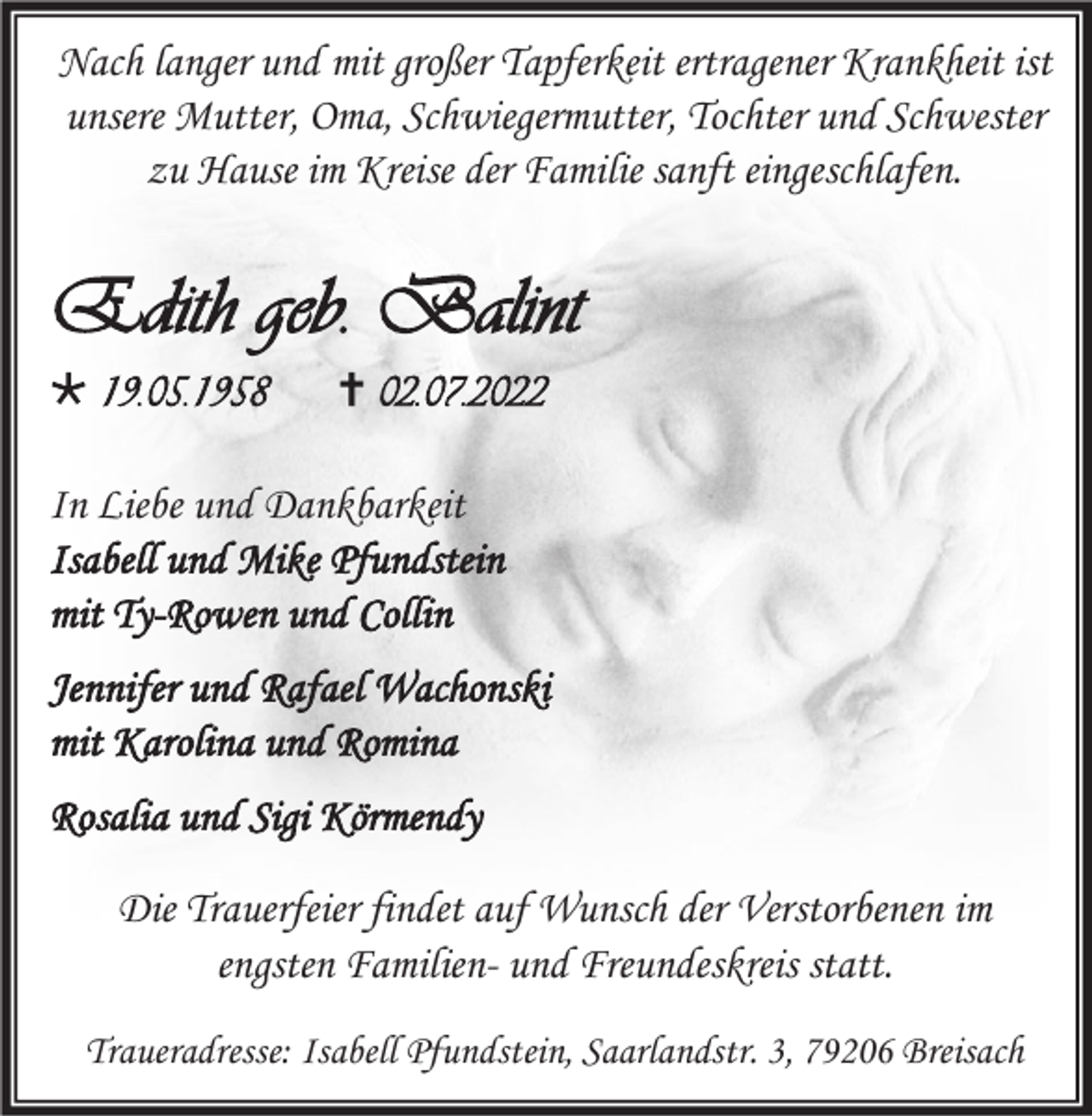 <p>Nach langer und mit großer Tapferkeit ertragener Krankheit ist<br />unsere Mutter, Oma, Schwiegermutter, Tochter und Schwester<br />zu Hause im Kreise der Familie sanft eingeschlafen.</p><p>Edith geb. Balint<br /> 19.05.1958</p><p> 02.07.2022</p><p>In Liebe und Dankbarkeit<br />Isabell und Mike Pfundstein<br />mit Ty-Rowen und Collin<br />Jennifer und Rafael Wachonski<br />mit Karolina und Romina<br />Rosalia und Sigi Körmendy<br />Die Trauerfeier findet auf Wunsch der Verstorbenen im<br />engsten Familien- und Freundeskreis statt.<br />Traueradresse: Isabell Pfundstein, Saarlandstr. 3, 79206 Breisach</p>
