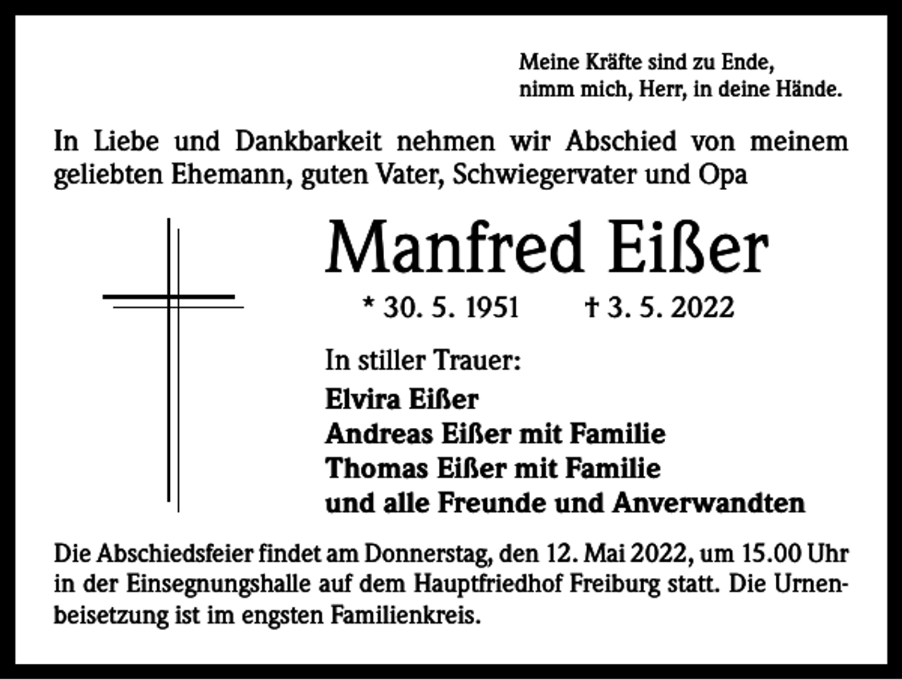 <p>Meine Kräfte sind zu Ende,<br />nimm mich, Herr, in deine Hände.</p><p>In Liebe und Dankbarkeit nehmen wir Abschied von meinem<br />­geliebten Ehemann, guten Vater, Schwiegervater und Opa</p><p>Manfred Eißer<br />* 30. 5. 1951 † 3. 5. 2022</p><p>In stiller Trauer:<br />Elvira Eißer<br />Andreas Eißer mit Familie<br />Thomas Eißer mit Familie<br />und alle Freunde und Anverwandten<br />Die Abschiedsfeier findet am Donnerstag, den 12. Mai 2022, um 15.00 Uhr<br />in der Einsegnungshalle auf dem Hauptfriedhof Freiburg statt. Die Urnenbeisetzung ist im engsten Familienkreis.</p>