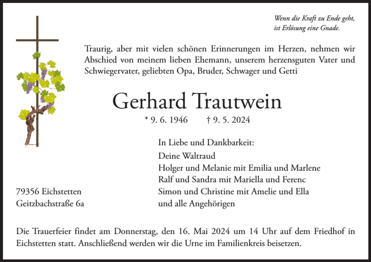 <p>Wenn die Kraft zu Ende geht,<br />ist Erlösung eine Gnade.</p><p>Traurig, aber mit vielen schönen Erinnerungen im Herzen, nehmen wir<br />­Abschied von meinem lieben Ehemann, unserem herzensguten Vater und<br />Schwiegervater, geliebten Opa, Bruder, Schwager und Getti</p><p>Gerhard Trautwein<br />* 9. 6. 1946 † 9. 5. 2024</p><p>79356 Eichstetten<br />Geitzbachstraße 6a</p><p>In Liebe und Dankbarkeit:<br />Deine Waltraud<br />Holger und Melanie mit Emilia und Marlene<br />Ralf und Sandra mit Mariella und Ferenc<br />Simon und Christine mit Amelie und Ella<br />und alle Angehörigen</p><p>Die Trauerfeier findet am Donnerstag, den 16. Mai 2024 um 14 Uhr auf dem Friedhof in<br />­Eichstetten statt. Anschließend werden wir die Urne im Familienkreis beisetzen.</p>