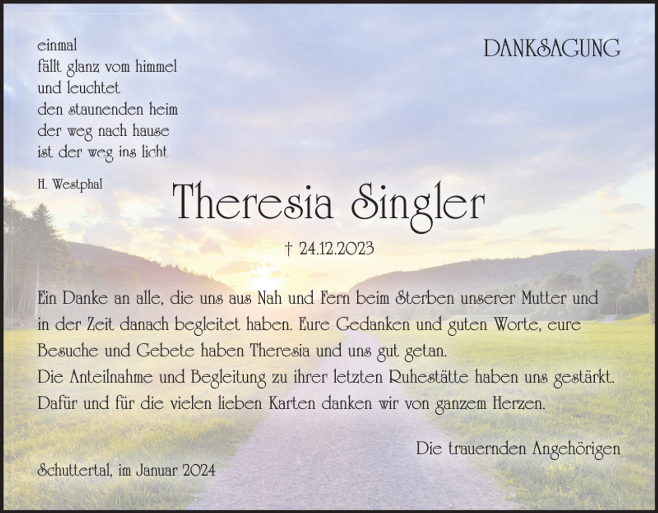 <p>DANKSAGUNG</p>
<p>einmal<br />fällt glanz vom himmel<br />und leuchtet<br />den staunenden heim<br />der weg nach hause<br />ist der weg ins licht<br />H. Westphal<br /></p>
<p>Theresia Singler<br />† 24.12.2023</p>
<p>Ein Danke an alle, die uns aus Nah und Fern beim Sterben unserer Mutter und<br />in der Zeit danach begleitet haben. Eure Gedanken und guten Worte, eure<br />Besuche und Gebete haben Theresia und uns gut getan.<br />Die Anteilnahme und Begleitung zu ihrer letzten Ruhestätte haben uns gestärkt.<br />Dafür und für die vielen lieben Karten danken wir von ganzem Herzen.<br />Die trauernden Angehörigen<br />Schuttertal, im Januar 2024</p>