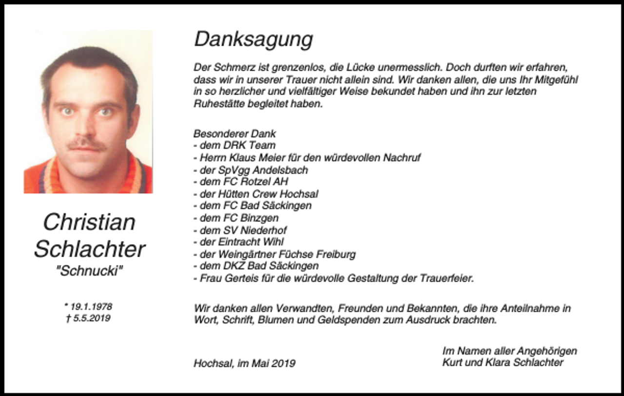 <p>Danksagung<br />Der Schmerz ist grenzenlos, die Lücke unermesslich. Doch durften wir erfahren,<br />dass wir in unserer Trauer nicht allein sind. Wir danken allen, die uns Ihr Mitgefühl<br />in so herzlicher und vielfältiger Weise bekundet haben und ihn zur letzten<br />Ruhestätte begleitet haben.</p><p>Christian<br />Schlachter<br />"Schnucki"<br />* 19.1.1978<br />† 5.5.2019</p><p>Besonderer Dank<br />- dem DRK Team<br />- Herrn Klaus Meier für den würdevollen Nachruf<br />- der SpVgg Andelsbach<br />- dem FC Rotzel AH<br />- der Hütten Crew Hochsal<br />- dem FC Bad Säckingen<br />- dem FC Binzgen<br />- dem SV Niederhof<br />- der Eintracht Wihl<br />- der Weingärtner Füchse Freiburg<br />- dem DKZ Bad Säckingen<br />- Frau Gerteis für die würdevolle Gestaltung der Trauerfeier.<br />Wir danken allen Verwandten, Freunden und Bekannten, die ihre Anteilnahme in<br />Wort, Schrift, Blumen und Geldspenden zum Ausdruck brachten.</p><p>Hochsal, im Mai 2019</p><p>Im Namen aller Angehörigen<br />Kurt und Klara Schlachter</p>
