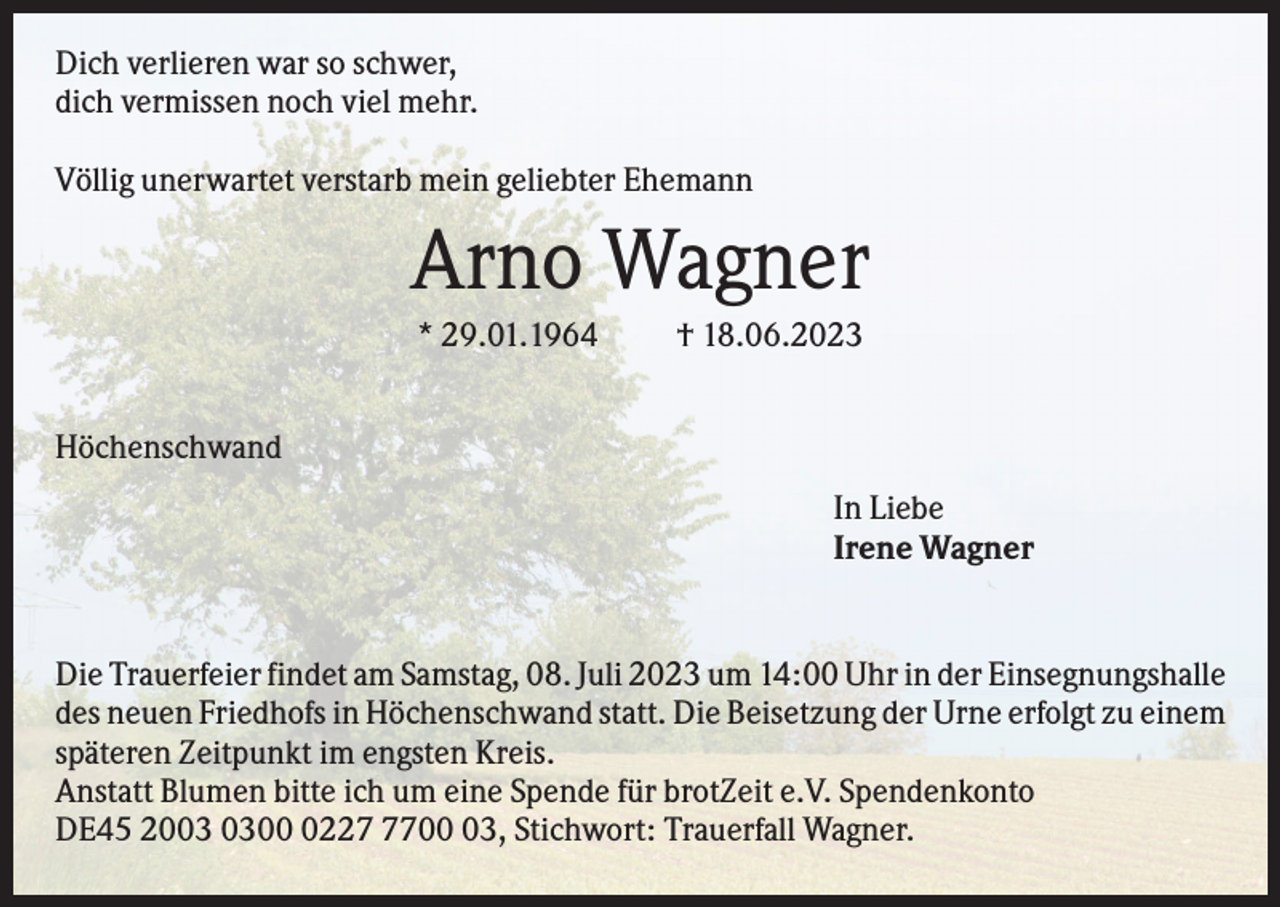 <p>Dich verlieren war so schwer,<br />dich vermissen noch viel mehr.<br />Völlig unerwartet verstarb mein geliebter Ehemann</p><p>Arno Wagner<br />* 29.01.1964</p><p>† 18.06.2023</p><p>Höchenschwand<br />In Liebe<br />Irene Wagner</p><p>Die Trauerfeier findet am Samstag, 08. Juli 2023 um 14:00 Uhr in der Einsegnungshalle<br />des neuen Friedhofs in Höchenschwand statt. Die Beisetzung der Urne erfolgt zu einem<br />späteren Zeitpunkt im engsten Kreis.<br />Anstatt Blumen bitte ich um eine Spende für brotZeit e.V. Spendenkonto<br />DE45 20022703, Stichwort: Trauerfall Wagner.</p>