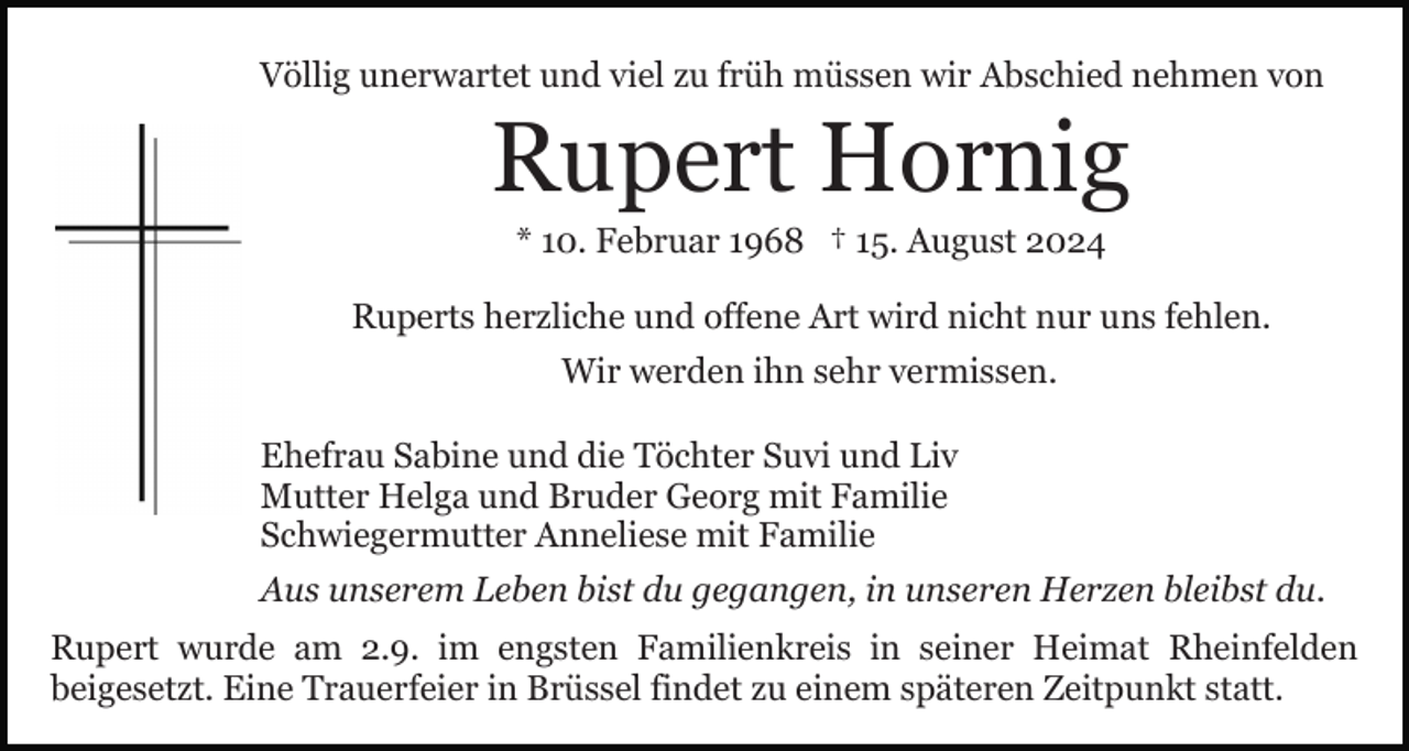 <p>Völlig unerwartet und viel zu früh müssen wir Abschied nehmen von</p><p>Rupert Hornig<br />* 10. Februar 1968 † 15. August 2024<br />Ruperts herzliche und offene Art wird nicht nur uns fehlen.<br />Wir werden ihn sehr vermissen.<br />Ehefrau Sabine und die Töchter Suvi und Liv<br />Mutter Helga und Bruder Georg mit Familie<br />Schwiegermutter Anneliese mit Familie<br />Aus unserem Leben bist du gegangen, in unseren Herzen bleibst du.<br />Rupert wurde am 2.9. im engsten Familienkreis in seiner Heimat Rheinfelden<br />beigesetzt. Eine Trauerfeier in Brüssel findet zu einem späteren Zeitpunkt statt.</p>