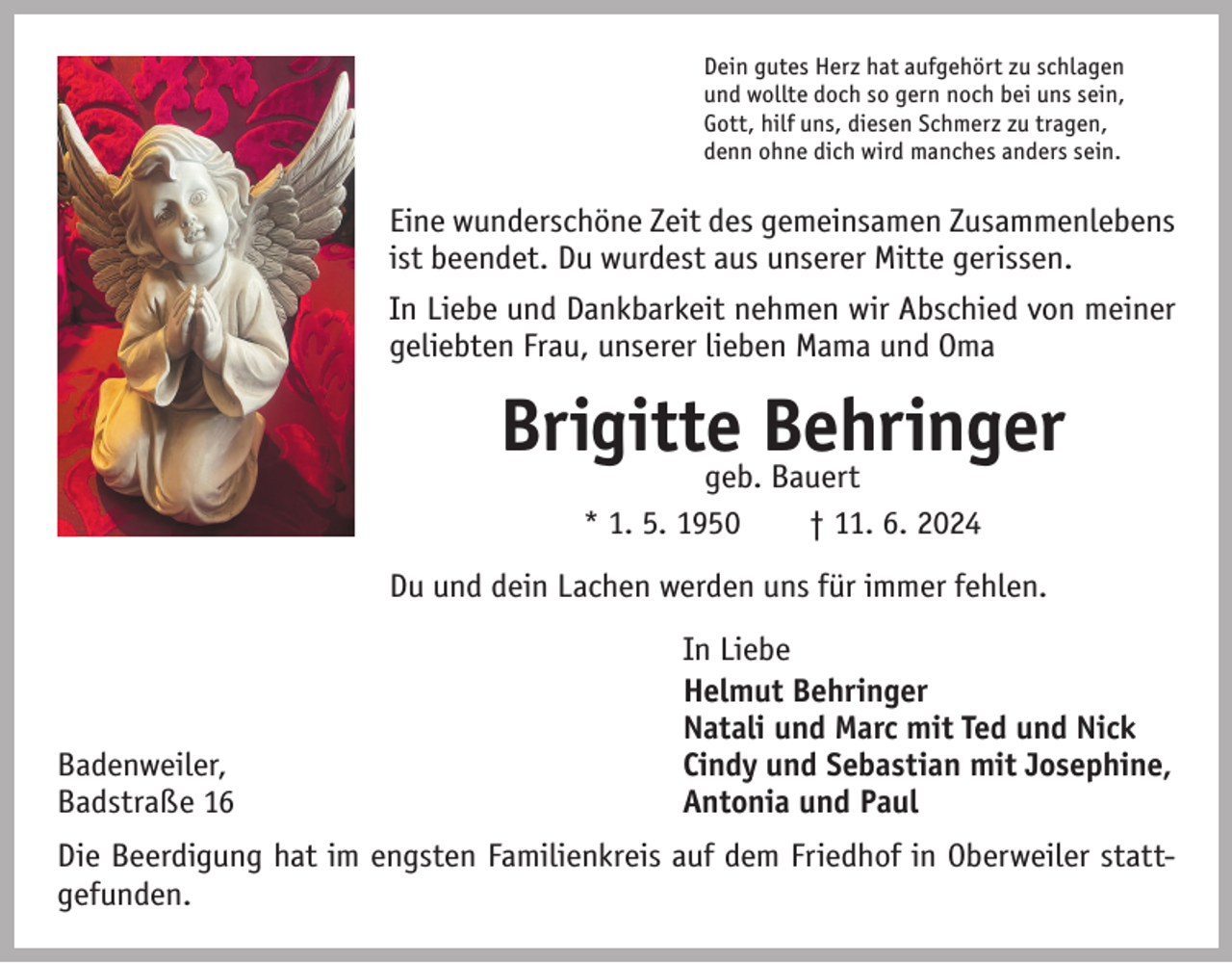 <p>Dein gutes Herz hat aufgehört zu schlagen<br />und wollte doch so gern noch bei uns sein,<br />Gott, hilf uns, diesen Schmerz zu tragen,<br />denn ohne dich wird manches anders sein.</p><p>Eine wunderschöne Zeit des gemeinsamen Zusammenlebens<br />ist beendet. Du wurdest aus unserer Mitte gerissen.<br />In Liebe und Dankbarkeit nehmen wir Abschied von meiner<br />geliebten Frau, unserer lieben Mama und Oma</p><p>Brigittegeb.Behringer<br />Bauert<br />* 1. 5. 1950 † 11. 6. 2024<br />Du und dein Lachen werden uns für immer fehlen.</p><p>Badenweiler,<br />Badstraße 16</p><p>In Liebe<br />Helmut Behringer<br />Natali und Marc mit Ted und Nick<br />Cindy und Sebastian mit Josephine,<br />Antonia und Paul</p><p>Die Beerdigung hat im engsten Familienkreis auf dem Friedhof in Oberweiler stattgefunden.</p>