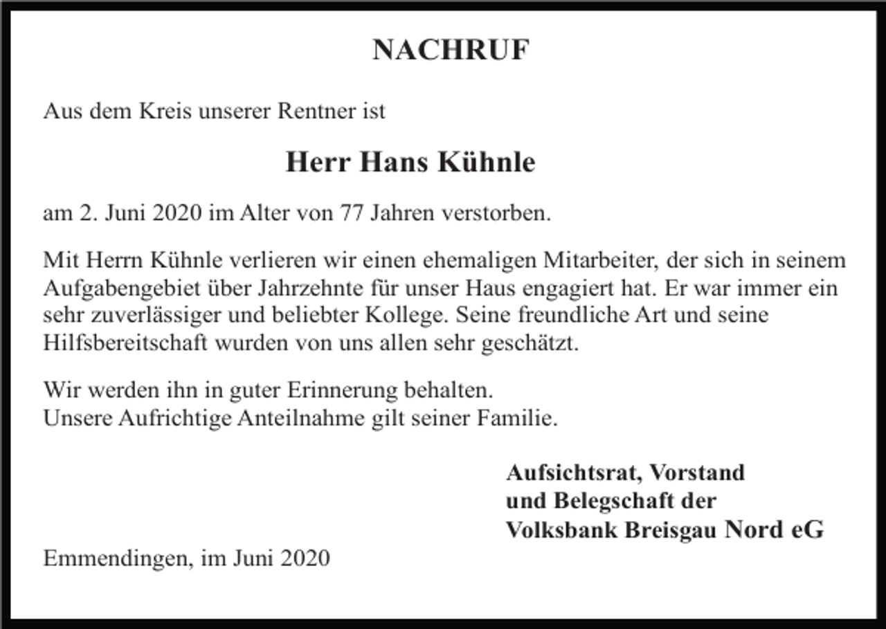 <p>NACHRUF<br />Aus dem Kreis unserer Rentner ist</p><p>Herr Hans Kühnle<br />am 2. Juni 2020 im Alter von 77 Jahren verstorben.<br />Mit Herrn Kühnle verlieren wir einen ehemaligen Mitarbeiter, der sich in seinem<br />Aufgabengebiet über Jahrzehnte für unser Haus engagiert hat. Er war immer ein<br />sehr zuverlässiger und beliebter Kollege. Seine freundliche Art und seine<br />Hilfsbereitschaft wurden von uns allen sehr geschätzt.<br />Wir werden ihn in guter Erinnerung behalten.<br />Unsere Aufrichtige Anteilnahme gilt seiner Familie.<br />Aufsichtsrat, Vorstand<br />und Belegschaft der<br />Volksbank Breisgau Nord eG<br />Emmendingen, im Juni 2020</p>