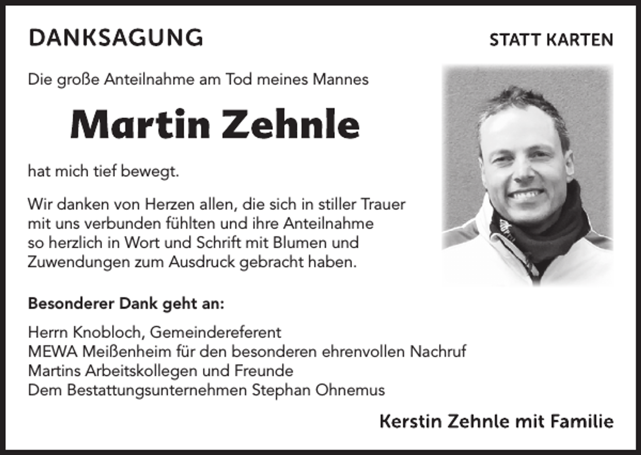 <p>Die große Anteilnahme am Tod meines Mannes</p><p>hat mich tief bewegt.<br />Wir danken von Herzen allen, die sich in stiller Trauer<br />mit uns verbunden fühlten und ihre Anteilnahme<br />so herzlich in Wort und Schrift mit Blumen und<br />Zuwendungen zum Ausdruck gebracht haben.<br />Besonderer Dank geht an:<br />Herrn Knobloch, Gemeindereferent<br />MEWA Meißenheim für den besonderen ehrenvollen Nachruf<br />Martins Arbeitskollegen und Freunde<br />Dem Bestattungsunternehmen Stephan Ohnemus</p>