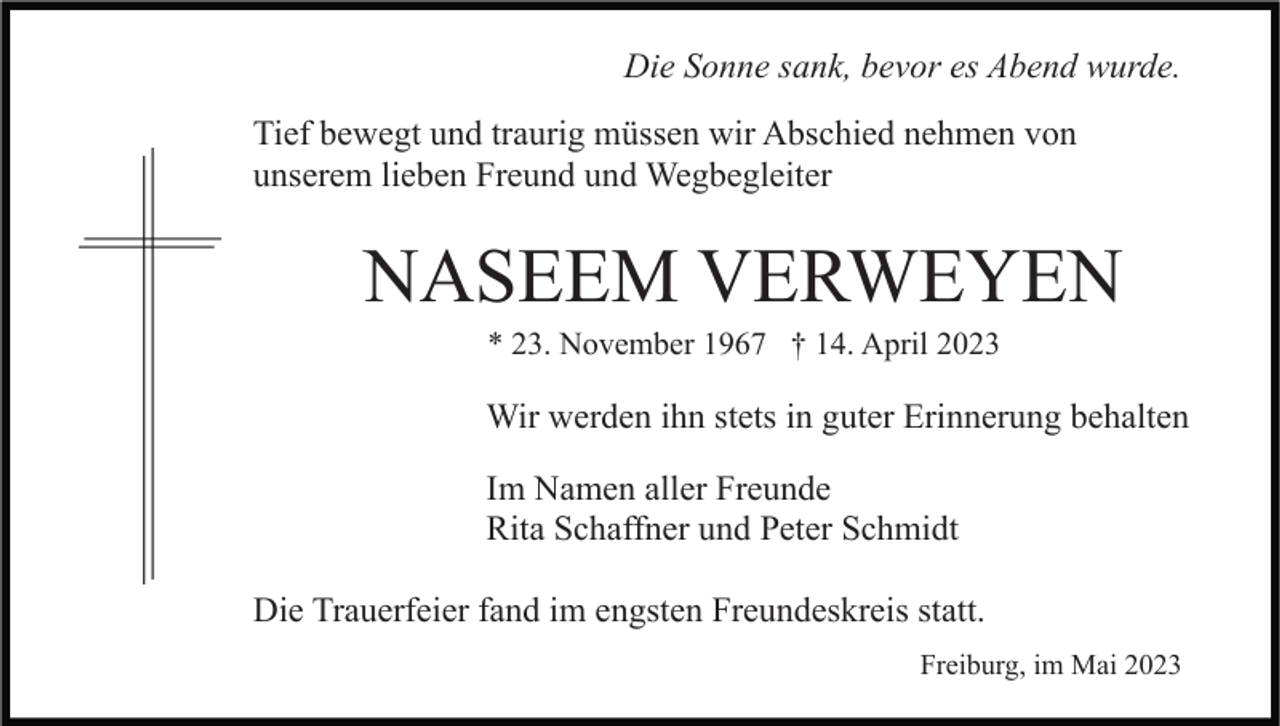 <p>Die Sonne sank, bevor es Abend wurde.<br />Tief bewegt und traurig müssen wir Abschied nehmen von<br />unserem lieben Freund und Wegbegleiter</p><p>NASEEM VERWEYEN<br />* 23. November 1967 † 14. April 2023</p><p>Wir werden ihn stets in guter Erinnerung behalten<br />Im Namen aller Freunde<br />Rita Schaffner und Peter Schmidt<br />Die Trauerfeier fand im engsten Freundeskreis statt.<br />Freiburg, im Mai 2023</p>