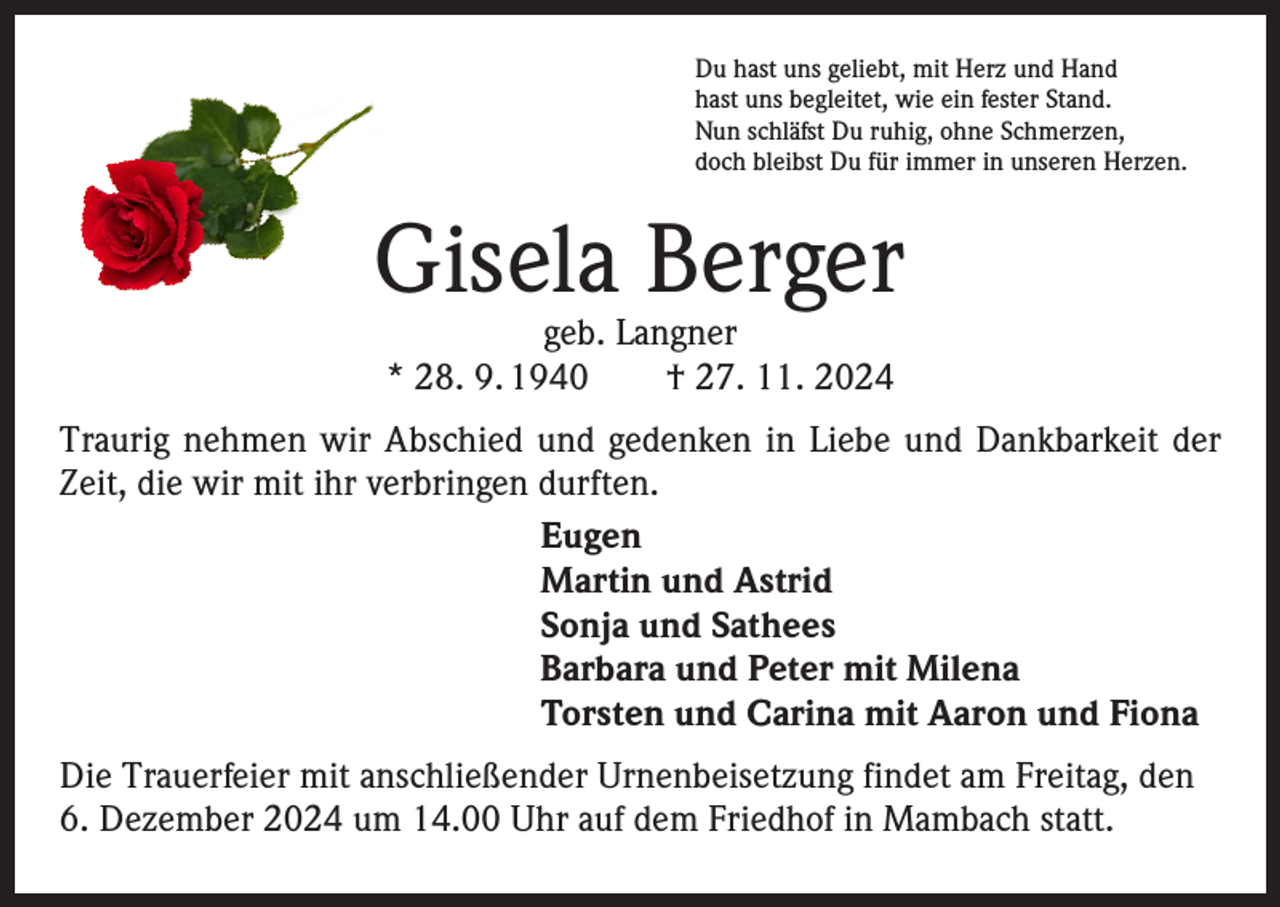 <p>Du hast uns geliebt, mit Herz und Hand<br />hast uns begleitet, wie ein fester Stand.<br />Nun schläfst Du ruhig, ohne Schmerzen,<br />doch bleibst Du für immer in unseren Herzen.</p><p>Gisela Berger<br />geb. Langner<br />* 28. 9. 1940 † 27. 11. 2024</p><p>Traurig nehmen wir Abschied und gedenken in Liebe und Dankbarkeit der<br />Zeit, die wir mit ihr verbringen durften.<br />Eugen<br />Martin und Astrid<br />Sonja und Sathees<br />Barbara und Peter mit Milena<br />Torsten und Carina mit Aaron und Fiona<br />Die Trauerfeier mit anschließender Urnenbeisetzung findet am Freitag, den<br />6. Dezember 2024 um 14.00 Uhr auf dem Friedhof in Mambach statt.</p>