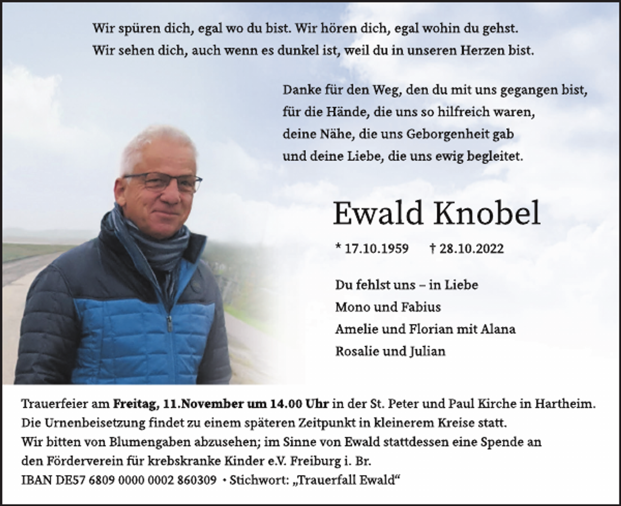 <p>Wi<br />rs<br />pür<br />endi<br />c<br />h,eg<br />alwodubi<br />s<br />t<br />.<br />Wi<br />rhör<br />endi<br />c<br />h,eg<br />alwohi<br />ndug<br />e<br />hs<br />t<br />.<br />Wi<br />rs<br />e<br />hendi<br />c<br />h,a<br />uc<br />hwennesdunke<br />li<br />s<br />t<br />,wei<br />ldui<br />nuns<br />er<br />en<br />mH<br />H<br />e<br />e<br />r<br />r<br />z<br />z<br />e<br />e<br />n<br />nb<br />b<br />i<br />i<br />s<br />s<br />t<br />t<br />.<br />.<br />Da<br />nkef<br />ürdenWeg,dendumi<br />tunsg<br />eg<br />a<br />ng<br />enbi<br />s<br />t<br />,<br />f<br />ürdi<br />eHä<br />nde<br />,di<br />eunss<br />ohi<br />l<br />f<br />r<br />ei<br />c<br />hwa<br />r<br />en,<br />dei<br />neNähe<br />,di<br />eunsGe<br />bor<br />g<br />enhei<br />tg<br />ab<br />unddei<br />neLi<br />e<br />be<br />,di<br />eunse<br />b<br />w<br />eg<br />i<br />g<br />l<br />e<br />b<br />i<br />t<br />e<br />e<br />g<br />t<br />.<br />l<br />ei<br />t<br />et<br />.</p><p>Ewal<br />dKnobe<br />l<br />*1<br />7<br />.<br />1<br />0<br />.<br />1<br />9<br />5<br />9 †2<br />8<br />.<br />1<br />0<br />.<br />2<br />0</p><p>Duf<br />e<br />hl<br />s<br />tuns–i<br />nLi<br />e<br />be<br />MonoundFabi<br />us<br />Ame<br />l<br />i<br />eundFl<br />or<br />i<br />a<br />nmi<br />tAl<br />a<br />na<br />Ros<br />al<br />i<br />eundJ<br />ul<br />i<br />a<br />n</p><p>Tr<br />a<br />uer<br />f<br />ei<br />era<br />m Fr<br />ei<br />t<br />ag,11.<br />Nov<br />emberum 14.<br />00Uhri<br />nderS<br />t<br />.Pet<br />erundPa<br />ulKi<br />r<br />c<br />hei<br />nHa<br />r<br />t<br />hei<br />m.<br />T<br />a<br />u<br />e<br />r<br />f<br />e<br />i<br />e<br />re<br />a<br />m<br />r<br />e<br />i<br />t<br />ag<br />,</p><p>.<br />N<br />o<br />v<br />emb<br />er<br />u<br />m<br />1<br />4<br />.<br />00<br />U<br />h<br />r<br />i<br />nk<br />d<br />e<br />r<br />t<br />.<br />P<br />e<br />t<br />e<br />r<br />u<br />P<br />a<br />u<br />lK<br />i<br />r<br />c<br />h<br />ei<br />nHa<br />r<br />t<br />hei<br />m.<br />Dr<br />i<br />e<br />U<br />r<br />n<br />e<br />n<br />b<br />i<br />s<br />eF<br />t<br />z<br />u<br />n<br />g<br />f<br />i<br />n<br />d<br />e<br />t<br />z<br />u<br />i<br />nem<br />s<br />p<br />ät<br />e<br />r<br />e<br />n<br />Z<br />ei<br />t<br />p<br />u<br />t<br />i<br />nS<br />k<br />l<br />e<br />i<br />n<br />e<br />r<br />e<br />mnd<br />Kr<br />e<br />i<br />s<br />e<br />s<br />t<br />a<br />t<br />t<br />.<br />D<br />i<br />e<br />U<br />n<br />e<br />i<br />s<br />e<br />t<br />z<br />u<br />ngn<br />f<br />i<br />n<br />d<br />e<br />t<br />z<br />u<br />e<br />i<br />n<br />e<br />m<br />s<br />p;<br />ät<br />er<br />e<br />n<br />Z<br />e<br />i<br />t<br />p<br />u<br />nk<br />t<br />i<br />n<br />kl<br />e<br />i<br />n<br />e<br />r<br />em<br />K<br />r<br />ei<br />s<br />e<br />t<br />at<br />t<br />.<br />Wi<br />r<br />br<br />i<br />t<br />t<br />enb<br />v<br />o<br />n<br />B<br />l<br />u<br />me<br />g<br />a<br />b<br />e<br />n<br />ab<br />z<br />us<br />e<br />he<br />n<br />i<br />m<br />S<br />i<br />n<br />n<br />e<br />v<br />o<br />n<br />E<br />w<br />a<br />l<br />d<br />s<br />t<br />a<br />t<br />t<br />d<br />s<br />s<br />e<br />n<br />n<br />es<br />S<br />p<br />e<br />n<br />dea<br />n<br />Wi<br />rb<br />t<br />t<br />e<br />n<br />v<br />o<br />n<br />B<br />l<br />u<br />me<br />g<br />a<br />b<br />e<br />n<br />bk<br />z<br />u<br />e<br />h<br />e<br />n<br />;<br />i<br />m<br />S<br />i<br />n<br />n<br />e<br />E<br />w<br />al<br />d<br />s<br />t<br />at<br />t<br />des<br />s<br />enei<br />neS<br />pendea<br />ndi<br />e<br />den<br />Fi<br />ö<br />r<br />d<br />er<br />v<br />e<br />r<br />e<br />i<br />n<br />f<br />ürn<br />kr<br />e<br />b<br />s<br />k<br />r<br />a<br />n<br />es<br />K<br />i<br />n<br />d<br />e<br />r<br />e<br />.<br />V<br />.<br />F<br />r<br />e<br />i<br />b<br />u<br />r<br />g<br />i<br />.s<br />Br<br />.<br />K<br />i<br />n<br />e<br />r<br />k<br />r<br />e<br />bs<br />h<br />i<br />l<br />f<br />s<br />X<br />Y<br />Z<br />S<br />o<br />u<br />n<br />d<br />s<br />o<br />.S<br />t<br />i<br />c<br />h<br />w<br />o<br />r<br />t<br />„<br />S<br />o<br />n<br />e<br />n<br />s<br />t<br />r<br />a<br />h<br />l<br />“<br />I<br />B<br />Ad<br />N<br />D<br />E<br />5<br />7<br />6<br />8<br />0<br />9</p><p>2<br />8<br />6<br />0<br />3<br />0<br />9<br />•<br />S<br />t<br />i<br />c<br />h<br />w<br />o<br />r<br />t<br />:<br />„<br />Tn<br />r<br />a<br />u<br />e<br />r<br />f<br />a<br />l<br />l<br />E<br />wal<br />d“</p>