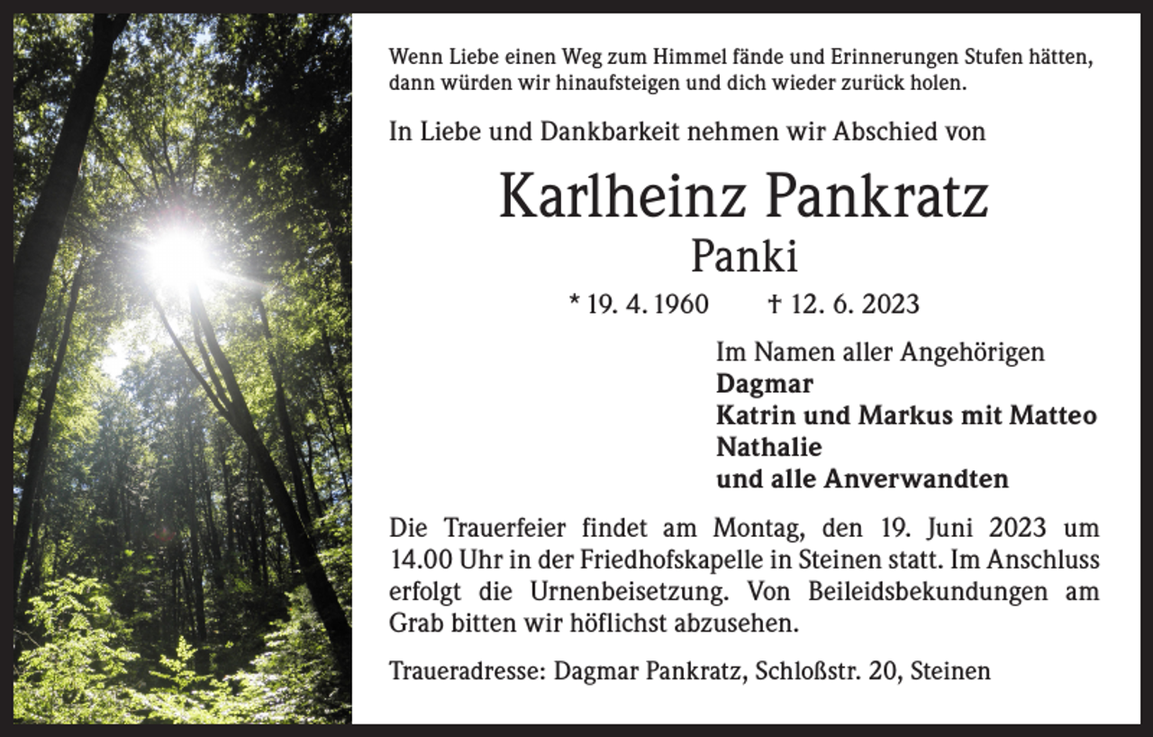 <p>Wenn Liebe einen Weg zum Himmel fände und Erinnerungen Stufen hätten,<br />dann würden wir hinaufsteigen und dich wieder zurück holen.</p><p>In Liebe und Dankbarkeit nehmen wir Abschied von</p><p>Karlheinz Pankratz<br />Panki</p><p>* 19. 4. 1960 † 12. 6. 2023<br />Im Namen aller Angehörigen<br />Dagmar<br />Katrin und Markus mit Matteo<br />Nathalie<br />und alle Anverwandten<br />Die Trauerfeier findet am Montag, den 19. Juni 2023 um<br />14.00 Uhr in der Friedhofskapelle in Steinen statt. Im Anschluss<br />erfolgt die Urnenbeisetzung. Von Beileidsbekundungen am<br />Grab bitten wir höflichst abzusehen.<br />Traueradresse: Dagmar Pankratz, Schloßstr. 20, Steinen</p>