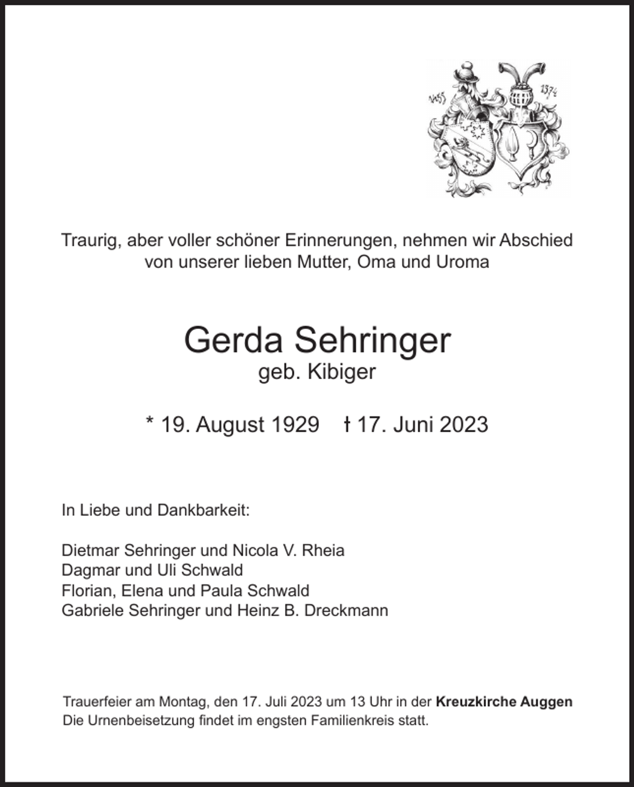 <p>Traurig, aber voller schöner Erinnerungen, nehmen wir Abschied<br />von unserer lieben Mutter, Oma und Uroma</p><p>Gerda Sehringer<br />geb. Kibiger<br />* 19. August 1929</p><p>-I 17. Juni 2023</p><p>In Liebe und Dankbarkeit:<br />Dietmar Sehringer und Nicola V. Rheia<br />Dagmar und Uli Schwald<br />Florian, Elena und Paula Schwald<br />Gabriele Sehringer und Heinz B. Dreckmann</p><p>Trauerfeier am Montag, den 17. Juli 2023 um 13 Uhr in der Kreuzkirche Auggen<br />Die Urnenbeisetzung findet im engsten Familienkreis statt.</p>