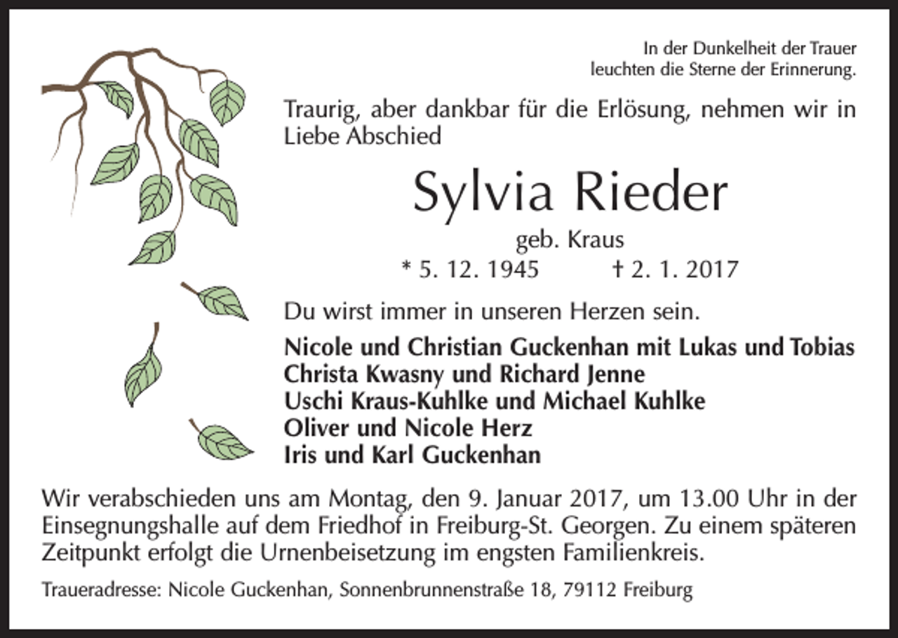 <p>In der Dunkelheit der Trauer<br />leuchten die Sterne der Erinnerung.</p><p>Traurig, aber dankbar für die Erlösung, nehmen wir in<br />Liebe Abschied</p><p>Sylvia Rieder<br />geb. Kraus<br />* 5. 12. 1945 † 2. 1. 2017<br />Du wirst immer in unseren Herzen sein.<br />Nicole und Christian Guckenhan mit Lukas und Tobias<br />Christa Kwasny und Richard Jenne<br />Uschi Kraus-Kuhlke und Michael Kuhlke<br />Oliver und Nicole Herz<br />Iris und Karl Guckenhan<br />Wir verabschieden uns am Montag, den 9. Januar 2017, um 13.00 Uhr in der<br />Einsegnungshalle auf dem Friedhof in Freiburg-St. Georgen. Zu einem späteren<br />Zeitpunkt erfolgt die Urnenbeisetzung im engsten Familienkreis.<br />Traueradresse: Nicole Guckenhan, Sonnenbrunnenstraße 18, 79112 Freiburg</p>