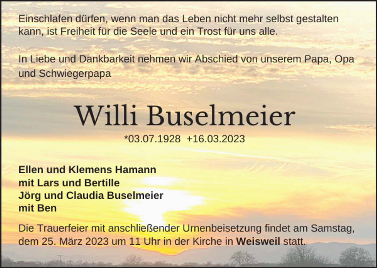<p>Einschlafen dürfen, wenn man das Leben nicht mehr selbst gestalten<br />kann, ist Freiheit für die Seele und ein Trost für uns alle.<br />In Liebe und Dankbarkeit nehmen wir Abschied von unserem Papa, Opa<br />und Schwiegerpapa</p><p>Willi Buselmeier<br />*03.07.1928 +16.03.2023<br />Ellen und Klemens Hamann<br />mit Lars und Bertille<br />Jörg und Claudia Buselmeier<br />mit Ben<br />Die Trauerfeier mit anschließender Urnenbeisetzung findet am Samstag,<br />dem 25. März 2023 um 11 Uhr in der Kirche in Weisweil statt.</p>