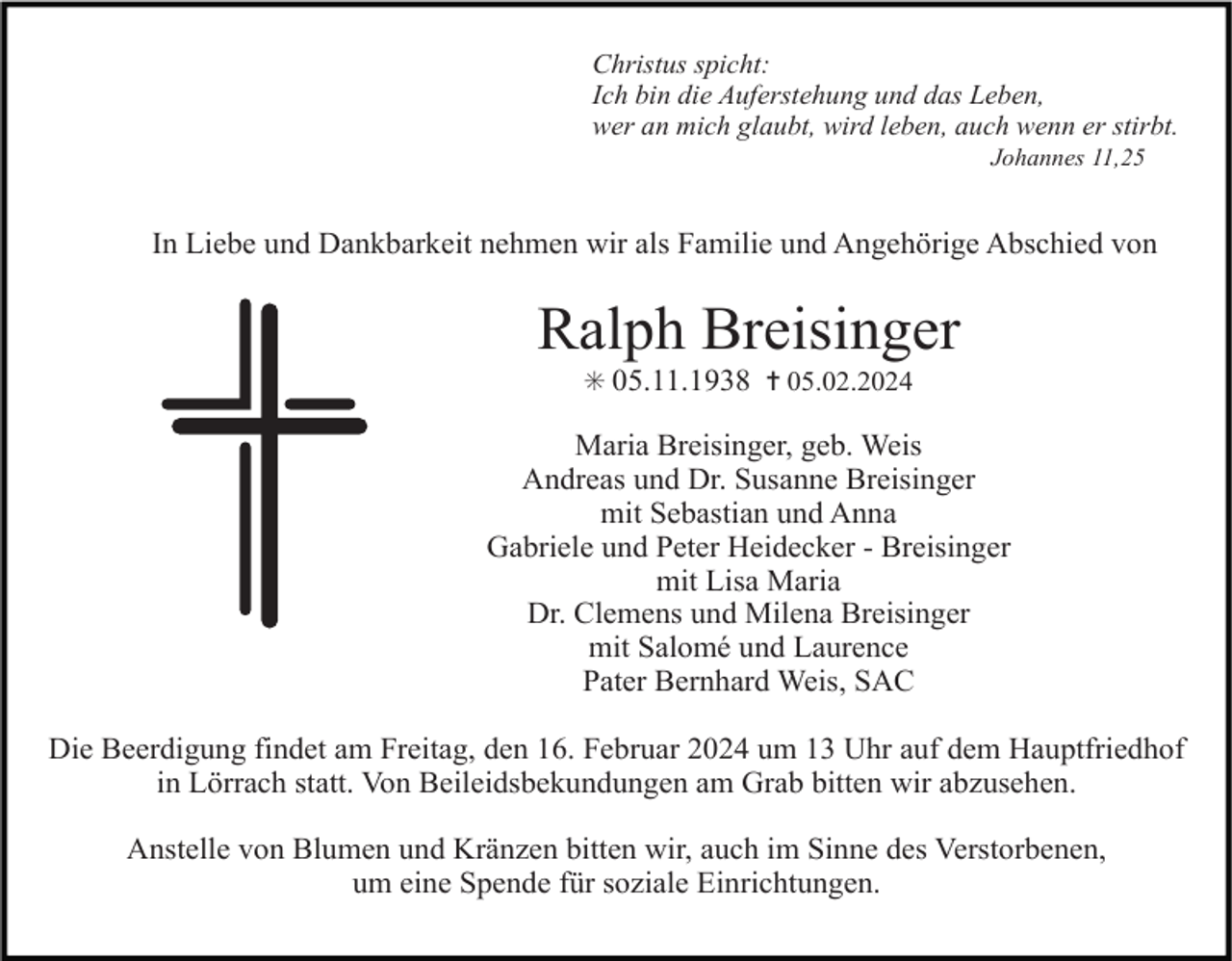 <p>Christus spicht:<br />Ich bin die Auferstehung und das Leben,<br />wer an mich glaubt, wird leben, auch wenn er stirbt.<br />Johannes 11,25</p><p>In Liebe und Dankbarkeit nehmen wir als Familie und Angehörige Abschied von</p><p>Ralph Breisinger<br />✳ 05.11.1938 ✝ 05.02.2024</p><p>Maria Breisinger, geb. Weis<br />Andreas und Dr. Susanne Breisinger<br />mit Sebastian und Anna<br />Gabriele und Peter Heidecker - Breisinger<br />mit Lisa Maria<br />Dr. Clemens und Milena Breisinger<br />mit Salomé und Laurence<br />Pater Bernhard Weis, SAC<br />Die Beerdigung findet am Freitag, den 16. Februar 2024 um 13 Uhr auf dem Hauptfriedhof<br />in Lörrach statt. Von Beileidsbekundungen am Grab bitten wir abzusehen.<br />Anstelle von Blumen und Kränzen bitten wir, auch im Sinne des Verstorbenen,<br />um eine Spende für soziale Einrichtungen.</p>