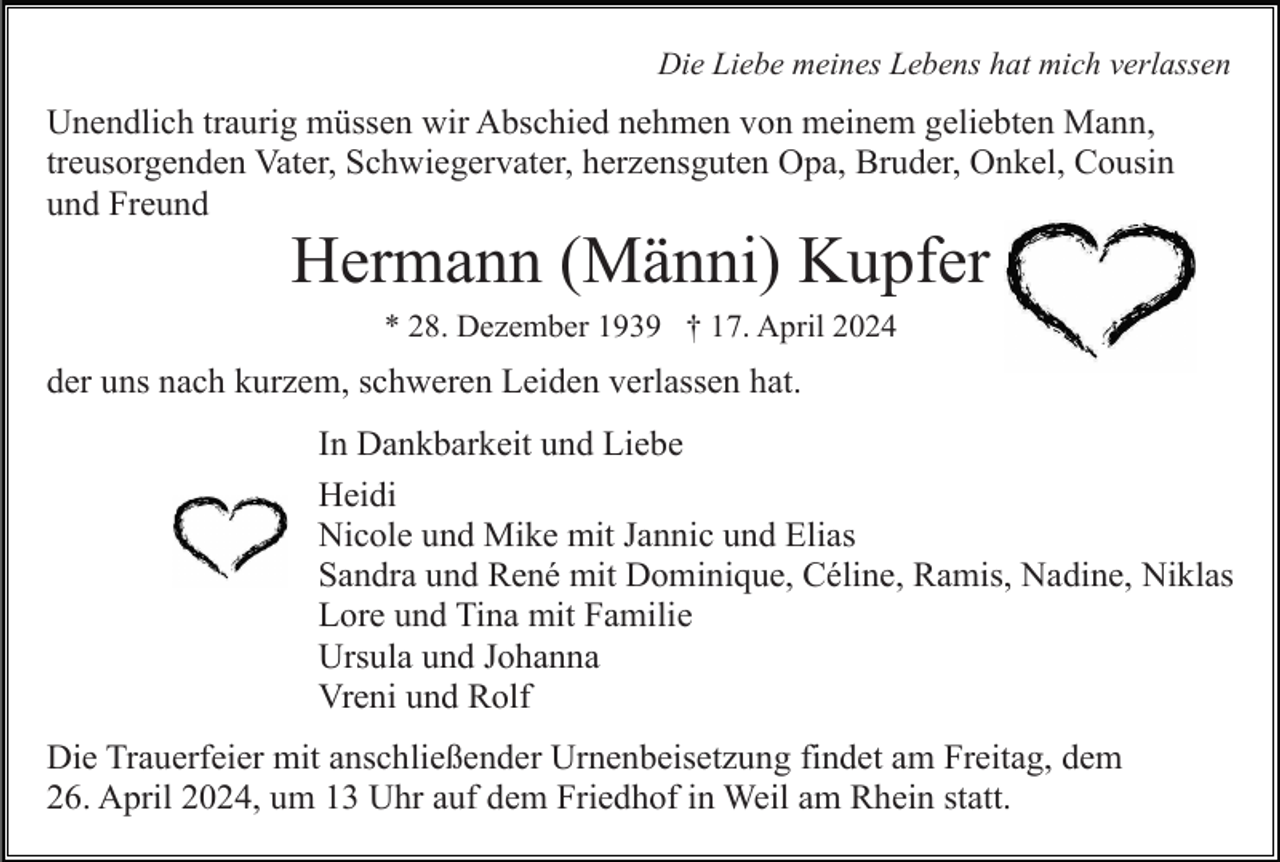 <p>Die Liebe meines Lebens hat mich verlassen</p><p>Unendlich traurig müssen wir Abschied nehmen von meinem geliebten Mann,<br />treusorgenden Vater, Schwiegervater, herzensguten Opa, Bruder, Onkel, Cousin<br />und Freund</p><p>Hermann (Männi) Kupfer<br />* 28. Dezember 1939 † 17. April 2024</p><p>der uns nach kurzem, schweren Leiden verlassen hat.<br />In Dankbarkeit und Liebe<br />Heidi<br />Nicole und Mike mit Jannic und Elias<br />Sandra und René mit Dominique, Céline, Ramis, Nadine, Niklas<br />Lore und Tina mit Familie<br />Ursula und Johanna<br />Vreni und Rolf<br />Die Trauerfeier mit anschließender Urnenbeisetzung findet am Freitag, dem<br />26. April 2024, um 13 Uhr auf dem Friedhof in Weil am Rhein statt.</p>