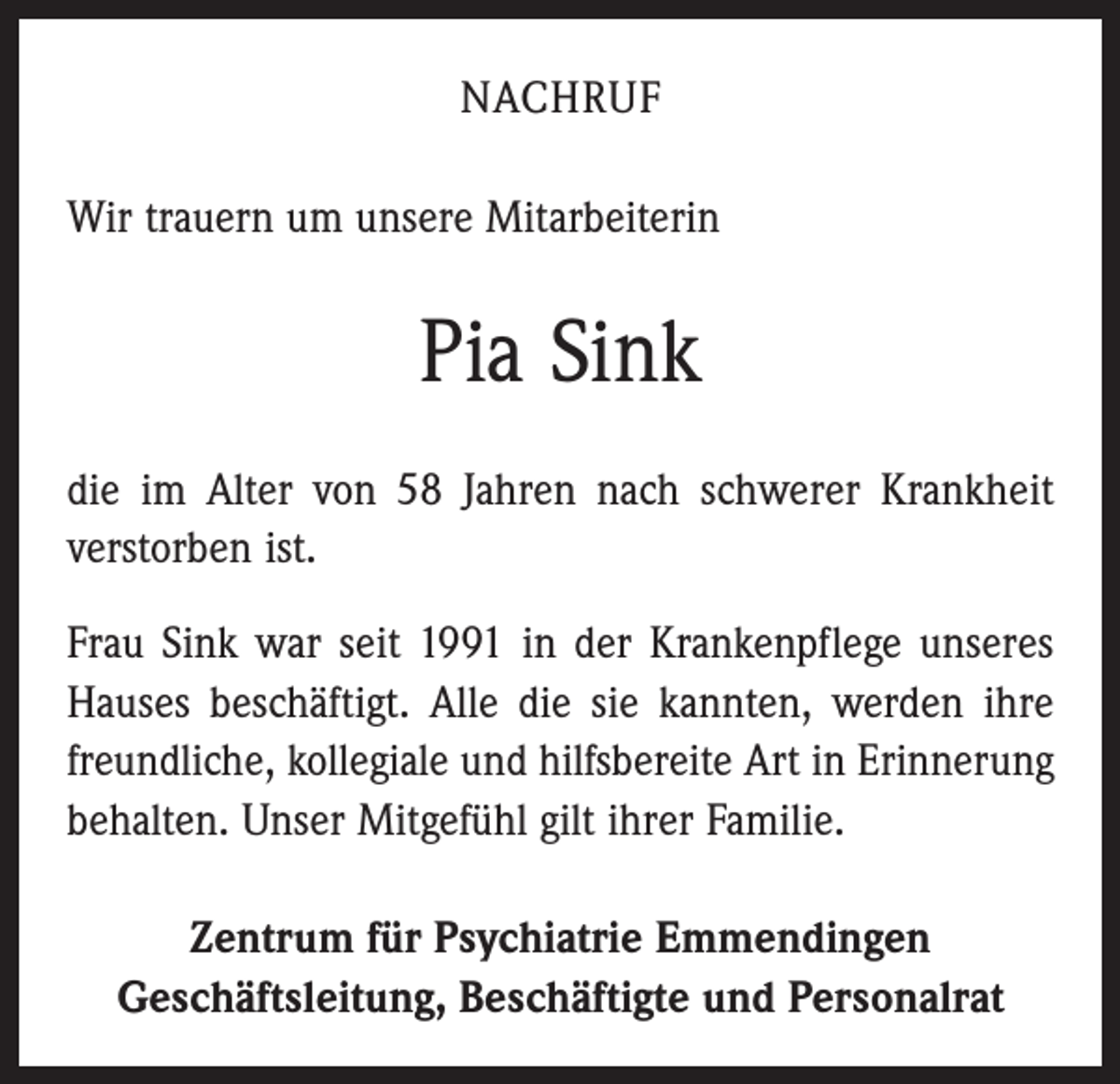 <p>Nachruf<br />Wir trauern um unsere Mitarbeiterin</p><p>Pia Sink<br />die im Alter von 58 Jahren nach schwerer Krankheit<br />verstorben ist.<br />Frau Sink war seit 1991 in der Krankenpflege unseres<br />Hauses beschäftigt. Alle die sie kannten, werden ihre<br />freundliche, kollegiale und hilfsbereite Art in Erinnerung<br />behalten. Unser Mitgefühl gilt ihrer Familie.<br />Zentrum für Psychiatrie Emmendingen<br />Geschäftsleitung, Beschäftigte und Personalrat</p>